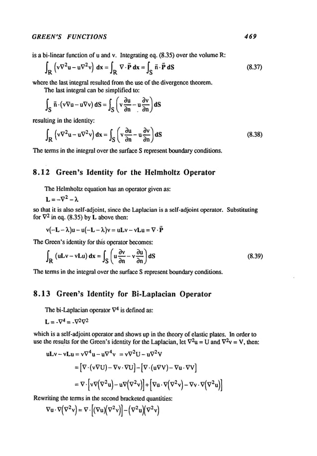 GREEN’S FUNCTIONS 469
is a bi-linear function of u and v. Integrating eq. (8.35) over the volume
~R (vV2u-u VT-v) dx= ~R V. ~ dx= ~Sft. ~ dS
(8.37)
wherethe last integral resulted fromthe use of the divergencetheorem.
Thelast integral can be simplifiedto:
¯ Is~(’~vu-
~Vv)ds
:.}’s~~u
~v~
resulting in the identity:
l,~g-ug)dS (8.38)
Theterms in the integral overthe surface S represent boundary
conditions.
8.12 Green’s Identity for the Helmholtz Operator
TheHelmholtzequation has an operator given as:
L = -V2 - k
so that it is also self-adjoint, since the Laplacianis a self-adjoint operator. Substituting
for V
2 in eq. (8.35) by L abovethen:
v(-L - k)u - u(-L - k)v = uLv - vLu=
TheGreen’sidentity for this operator becomes:
~R (uLv- vLu) dx = ~S (u~- v~UnU) (8.39)
Theterms in the integral over the surface S represent boundaryconditions.
8.13 Green’s Identity for Bi-Laplacian Operator
Thebi-Laplacianoperator V
4 is definedas:
L = -V4 = -V2V
2
whichis a self-adjoint operator and showsup in the theoryof elastic plates. In order to
use the results for the Green’sidentity for the Laplacian,let V2u
= Uand V~v= V, then:
uLv - vLu = v~74u - u~74v = vV2U - uV2V
--[V.(vVU)-
Vv.
vu]-
[V.(uVV)-
Vu.
Rewritingthe terms in the secondbracketedquantities:
 