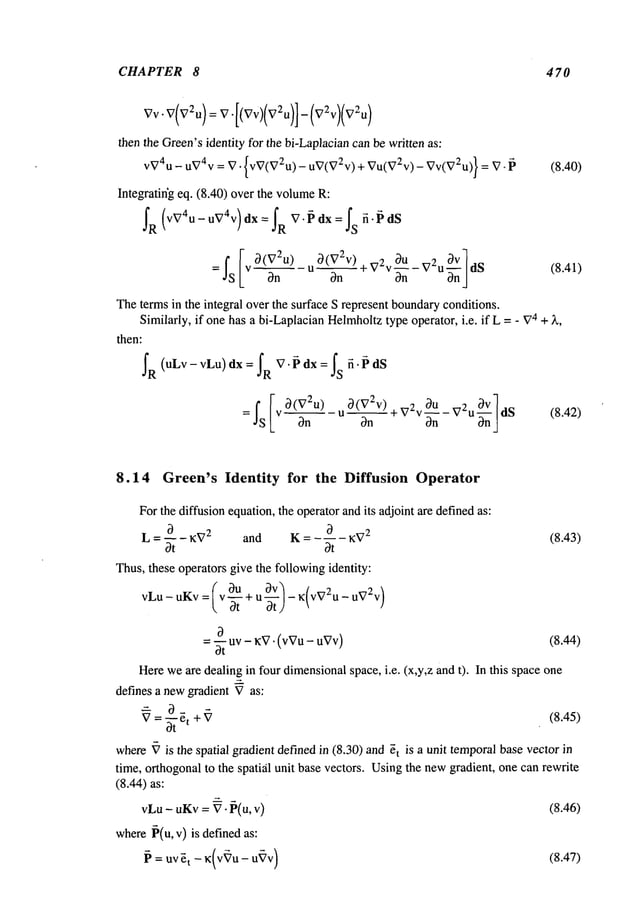 CHAPTER 8 470
_- 4]-
then the Green’sidentity for the bi-Laplaciancanbe written as:
VV4U- uvav = V" {VV(V2U) - UV(V2V) + VU(V2V) - VV(V2U)} (8.40)
Integratiffg eq. (8.40) overthe volume
fR (VV4u-uV4v) dX= fR V’~dX = fs fi’~dS
O(V2u) uO(V2V)+V2vOU-v2uOV]ds
(8.41)
Thete~s in the integral over the surface S represent boundaryconditions.
Similarly, if one has a bi-LaplacianHelmholtz
type operator, i.e. if L =- V~+ ~,
then:
=~s[ ~n -"~*vv~-v u~].~ (8.4~)
8.14 Green’s Identity for the Diffusion Operator
Forthe diffusion equation,the operatorandits adjoint are definedas:
~) ~ KV
2
(8.43)
L = ~- - KV2 and K = - ~- -
Thus,these operators give the followingidentity:
( o3U ~V) K(VV2U_DV2V)
vLu- uKv: ~v-~- + u -~-)
= 3-~ uv - KV"(vVu - uVv) (8.44)
Hereweare dealing in four dimensionalspace, i.e. (x,y,z and t). In this space one
defines a newgradient Vas:
-" 0 g +~ (8.45)
where~’ is the spatial gradient definedin (8.30) and ~t is a unit temporalbasevector
time, orthogonalto the spatifil unit base vectors. Usingthe newgradient, one can rewrite
(8.44) as:
vLu- uKv= V- P(u, v) (8.46)
where~(u, v) is definedas:
~ = UV~t-- K(V~’U--
U~V
)
(8.47)
 