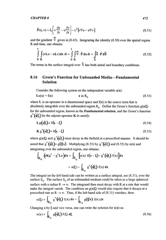 CHAPTER 8 472
and the gradient Vgivenin (8.45). Integrating the identity (8.50) overthe spatial region
Rand time, one obtains:
t t
~ f(vLu-uLv)dx dt ~f ~’~’dxdt=j~’~d~ (8.52)
OR OR S
Theterms in the surface integral over ~ has both initial and boundaryconditions.
8.16 Green’s Function for Unbounded
Media--Fundamental
Solution
Considerthe followingsystemon the independentvariable u(x):
Lu(x) = f(x) x in R
n (8.53)
whereL is an operator in n-dimensional
space and f(x) is the source termthat
absolutely integrable over the unbounded
region R
n. Definethe Green’sfunction g(x]~)
for the unboundedregion, knownas the Fundamental
solution, and the Green’s function
g* (~) for the adjoint operator Kto satisfy:
Lg(x[~):
6(x- (8.54)
K (8.55)
whereg(xl~) and g*(xl~
) mustdecayin the farfield at a prescribed manner.It shouldbe
noted that g* (~)= g(~x). Multiplying (8.53)by ) and (8 .55) by u(x) and
integrating over the unbounded
region, one obtains:
~R
n (uKg*-g’Lu)dx : n [u(x) 6( x-~)- g* (x~) fix
= u(~)- fR g~ (~) f(x)dx
n
Theintegral onthe left-hand side can be written as a surface integral, see (8.31), overthe
surface Sn. Thesurface Sn of an unbounded
medium
could be taken as a large spherical
surface with a radius R--> ~. Theintegrand then mustdecaywith Rat a rate that would
makethe integral vanish. Thecondition ong(xl~) wouldalso require that it decaysat a
prescribedrate as R--~ ~. Thus,if the left-hand side of(8.31) vanishes, then:
u(~): ~Rn g*(x[~) f(x) dx = ~Rn g(~Jx)f(x)dx
Changing
x by ~ and vice versa, one can write the solution for u(x) as:
u(x):-alan g(r~) f(~)d~ (8.56)
 