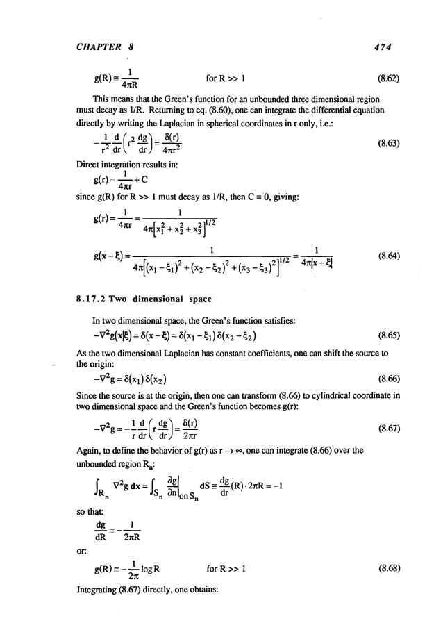 CHAPTER 8 4 74
1
g(R) for R >> 1 (8.<62)
4/~R
This meansthat the Green’sfunction for an unbounded
three dimensionalregion
mustdecayas I/R. Returningto eq. (8.60), one can integrate the differential equation
directly bywriting the Laplacianin spherical coordinatesin r only, i.e.:
r2 dr
= 4~1.2 (8.63)
Direct integration results in:
g(r) = ~ +C
since g(R) for R>>1 must decayas l/R, then -- 0, giving:
1 1
+4+
4]
I I
g(x-~)- 4,~[(Xl _~1)2 +(x2_~2)2 +(x3_F~3)2]1/2 =4~[x-~ (8.64)
8.17.2 Two dimensional space
In twodimensionalspace, the Green’sfunction satisfies:
-v2g(xlg)
=8(x-g)=8(xl- ~1) ~i(x2 -~2) (8.6:5)
Asthe twodimensionalLaplacianhas constant coefficients, one can shift the source to
the origin:
-V2g = (5(Xl) (5(x2)
Sincethe sourceis at the origin, then onecan transform(8.66) to cylindrical coordinate
two dimensionalspace and the Green’sfunction becomesg(r):
-V2g
=- 1,d--- (r d-d~g
/ =8(’-~) (8.67)
rork ur,~ 2rcr
Again,to define the behaviorof g(r) as r --) oo, onecan integrate (8.66) over
unboundedregion Rn:
fR V2gdx=/s ~-~n g dS-=-’~
(R)’2nR=-I
n n on S
n
so that:
dg_ 1
dR - 2~R
or:.
1
g(R)_-- -~-~ logR for R >>1
Integrating (8.67) directly, oneobtains:
(8.68)
 