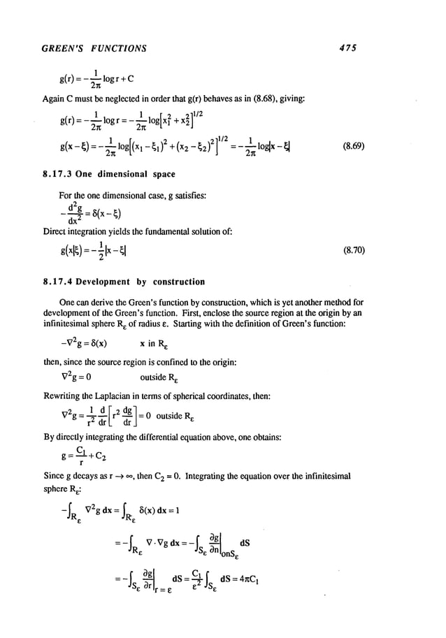 GREEN’S FUNCTIONS 4 75
g(r) = -~ log r +
AgainCmustbe neglected in order that g(r) behavesas in (8.68), giving:
g(r)=-~n log r =- 2-~log[x ~ +x~]
g(x- ~)=- 2"-~ll°g[
(xl-~1)2
+(x2
- ~2)2]
1/2 =- 2"-~1
lo~x
- ~ (8.69)
8.17.3 One dimensional space
For the one dimensionalcase, g satisfies:
d2g = 8(x-~)
dx
2
Direct integration yields the fundamental
solution of:
1
g(xl~):- EIx- (8.70)
8.17.4 Development by construction
Onecan derive the Green’sfunction by construction, whichis yet another methodfor
development
of the Green’sfunction. First, enclose the source region at the origin by an
infinitesimal sphereR
e of radius ~. Starting with the definition of Green’sfunction:
-V2g= ~5(x) x in R
e
then, since the sourceregionis confinedto the origin:
V2g = 0 outside R
e
Rewritingthe Laplacianin terms of spherical coordinates, then:
1 d Ir2 dg
1
V2g = ~-~-[_ ~-j = 0 outside R
e
Bydirectly integrating the differential equationabove,oneobtains:
g=C~+c
2
r
Since g decaysas r --> 0%then C
2 -- 0. Integrating the equationover the infinitesimal
sphere Re:
-~Re V2gdX=~R,~ ~5(x)dx=l
0g
=-~R
e V "Vg dx = -~Se ~-nnlonSe
ds
0g]
el
= -~S~~rr = dS = e--2-- ~S
e dS= 4nC,
 