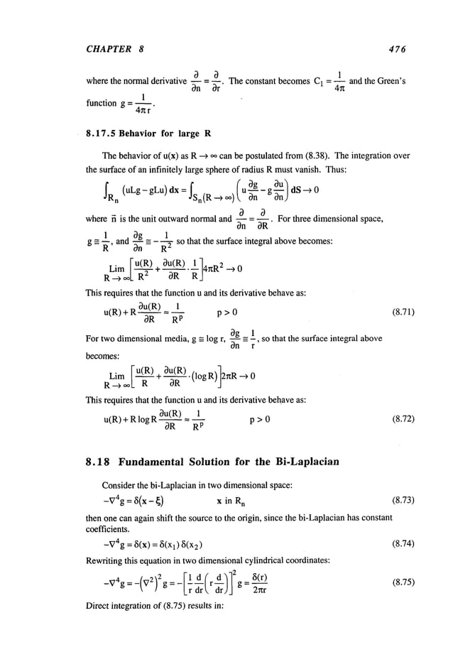 CHAPTER 8 476
a a
where the normal derivative -- = q
On Or"
1
function g = ~.
4~r
1
= -- and the Green’s
The constant becomes C1 4g
8.17.5 Behavior for large R
Thebehaviorof u(x) as R -~ o~ can be postulated from(8.38). Theintegration
the surface of an infinitely large sphereof radius Rmustvanish. Thus:
fRn (uLg- gLu) dx = ~Sn(R_~ oo) (u ~ng - g ~-~)
where fi is the unit outwardnormaland -- = --. For three dimensional space,
On OR
1 Og 1
g = ~-, andOn
= R
2 so that the surface integral abovebecomes:
L. [-u(R) 0u(R) 1
lm /-~’~- + 4~R
2 --)
R-~L R OR
Thisrequiresthat thefunctionu andits derivativebehave
as:
u(R) + R d~RR)
1
R
p
p > 0 (8.71)
0g 1
-- _=-, so that the surface integral above
For two dimensional media, g = log r, On r
becomes:
Lim [u(R) + 0u_(R)-(logR)]2~R--)0
R ~ o~1_ R OR J
Thisrequires that the function u andits derivative behaveas:
u(R)+RlogR0_u~(_~R) 1
R
p
p > 0 (8.72)
8.18 Fundamental Solution for the Bi-Laplacian
Considerthe bi-Laplacian in two dimensionalspace:
-V4g= 8(x - ~) x in R
n (8.73)
then one canagain shift the source to the origin, since the bi-Laplacianhas constant
coefficients.
-V4g= 8(x) = 8(Xl) 2) (8.74)
Rewritingthis equation in twodimensionalcylindrical coordinates:
[1 d f d .~-12
-V4g= -(V2)2g = - L’~ ~rr ~r ~rJj g=
Direct integration of (8.75) results in:
(8.75)
 