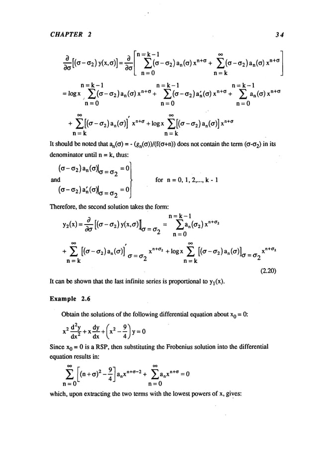 CHAPTER 2 34
~--~[(~- if2) Y(X,~)]
n=k-1 n=k-1
=logx, E(ff-ff2)an(ff)xn+ff+ ~(ff-ff2)a~(ff)x
n+ff+
n=0 n=0
+ 2[(~-~2)a~(ff)l ~+~ +logx
n=k n=k
It shouldbe no~d~t ~(ff) = - (gn(ff))/(ffff+n)) does not con~n~e te~ (if’if2)
denominatoruntil n = k, ~us:
~d for n=0, 1,2 ..... k-1
(~- ~2)a~ (")[~ =
~er¢fore, ~ s~ond solution ~ ~e fo~:
n=k-1
y2(x)= (~- ~2) y(x,~)~ = ~2 2a~(~2)x
n=O
X [( ] x ~+~’ +logx ~-ff~)a~(~ x
~+~’
+
n=k n=k
(2.20)
It c~ ~ shown~at ~e l~t infinite ~fies is pro~onal my~(x).
E(o-~2)anCo)xn+° + E(c~-c)2)an(O)X
n+O
n=O n=k
n=k--1
E an(~) xn+°
n=0
Example 2.6
Obtainthe solutions of the followingdifferential equationabout x0 = O:
2
9
Since xo -- 0 is a RSP,then substituting the Frobeniussolution into the differential
equationresults in:
- ~’ a X
n+ff
n+ff)2 an xn+°-2+ ~_~ n =0
= n=0
which, uponextracting the two terms with the lowest powersof x, gives:
 