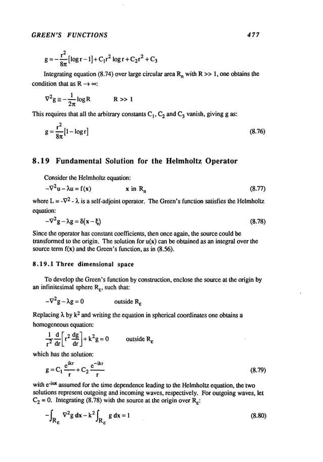 GREEN’S FUNCTIONS 4 77
2
g = - ~ [log r - 1] + C1
r2 log r + C2
r2 + C
3
Integrating equation (8.74) over Largecircular area n w
ith R>>
1, one
obtains the
conditionthat as R-->
_= - ~ log R R >>
V2g 1
This requires that all the arbitrary constants C
1, C
2 and C
3 vanish, giving g as:
r
2
g =~--~ [1- logr] (8.76)
8.19 Fundamental Solution for the Helmholtz Operator
Consider the Helmholtzequation:
-V2u - ~u = f(x) x in n (8.77)
whereL = -V
2 - ~, is a self-adjoint operator. TheGreen’sfunction satisfies the Helmholtz
equation:
-V2g- ~,g = ~i(x - ~) (8.78)
Since the operator has constant coefficients, then onceagain, the sourcecould be
transformedto the origin. Thesolution for u(x) can be obtained as an integral over the
sourceterm fix) and the Green’sfunction, as in (8.56).
8.19.1 Three dimensional space
Todevelopthe Green’sfunction by construction, enclose the source at the origin by
an infinitesimal sphereRe, such that:
-V2g- kg = 0 outside R
e
Replacingk by k2 and writing the equation in spherical coordinates one obtains a
homogeneous
equation:
r-~ d It2 dgl+ k2g =
0 outside R
e
~L ~J
whichhas the solution:
eikr e-ikr
g = CI --~ + C2 ~ (8.79)
r
with e-i°a assumedfor the time dependence
leading to the Helmholtz
equation, the two
solutions represent outgoing and incomingwaves, respectively. For outgoingwaves, let
C
2 -- 0. Integrating (8.78) withthe source at the origin overRe:
-f-e’sR V2g dx- k2fg dx = 1 (8.80)
.~Ra
 