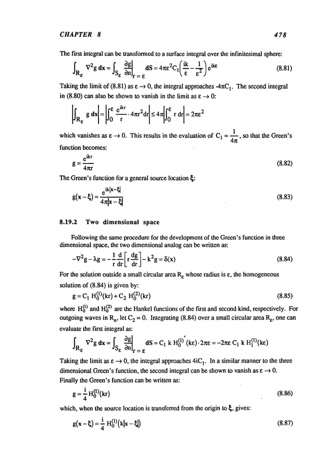 CHAPTER 8 4 78
Thefirst integral canbe transformed
to a surface integral overthe inf’mitesJimalsphere:
~Re V2gdx=~s e ~n
g
dS=4~e2C,(~-e~- el--ylei~ (8.81)
I’=E
Takingthe limit of (8.81) as e -~ 0, the integral approaches-4~C
1. The~condintegral
in (8.80) can also be shown
to vanish in the limit as e -~
Is,,::
:xl--Is:
4’<r:’drl-
4’lJ"
r<"1=
1
whichvanishes as e --) 0. This results in the evaluation of C1= ~--~, so that the Green’s
function becomes:
eikr
g =4-"~" (8.82)
TheGreen’sfunction for a general source location ~:
(8.83)
8.19.2 Two dimensional space
Followingthe sameprocedurefor the development
of the Green’sfunction in three
dimensionalspace, the twodimensionalanalog can be written as:
-V2g-
~’g=----rdrld[
r -~1-k2g =~i(x) (8.84)
For the solution outside a small circular area R
e whoseradius is e, the homogeneous
solution of (8.84) is givenby:
H(~l)’kr
g=C1 o I, ) C2H(02)(kr) (8.85)
whereH(~
) and H(02)are the Hankelfunctions of the first and secondkind, respectively. For
outgoingwavesin R
n, let C
2 = 0. Integrating (8.84) over a small circular area e, one can
evaluatethe first integral as:
J"R ~72gdx:j"S ~ng dS:Cl kH(°lf(kF-")’2"£=-2ll;l~Cl kI~l)(kl0
Takingthe limit as ~ --> 0, the integral approaches4iC
1. In a similar mannerto the three
dimensionalGreen’sfunction, the secondintegral can be shown
to vanish as e --> 0.
Finally the Green’sfunction can be written as:
g = ¼H(ol)(kr) (8.86)
which,when
the source location is transferred fromthe origin to ~, gives:
g(x - ~) = ~ H(01)(klx- ~) (8.87)
 
