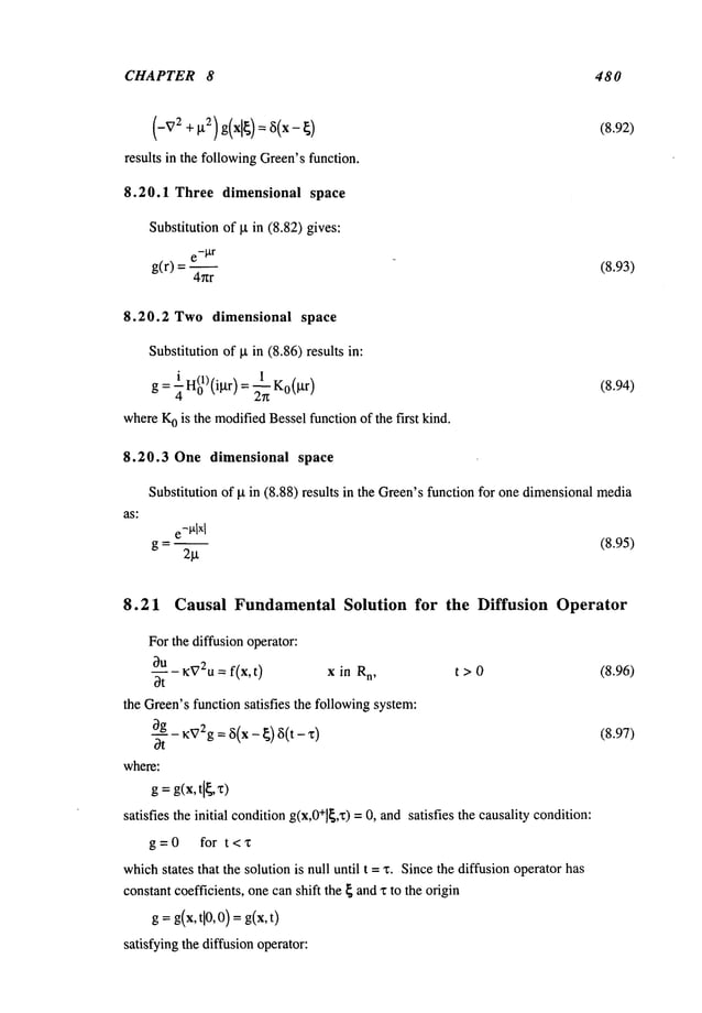 CHAPTER 8 480
(-v
2 +~2)g(xl~)=~(x-)
results in the followingGreen’sfunction.
8.20.1 Three dimensional space
Substitution of ~t in (8.82) gives:
e-tXr
g(r) =
4~zr
(8.92)
(8.93)
8.20.2 Two dimensional space
Substitution of ~ in (8.86) results in:
g= H(o1)(igr) = ~-~ Ko(gr)
whereK
o is the modifiedBesselfunction of the first kind.
8.20.3 One dimensional space
as:
(8.94)
Substitution of p. in (8.88) results in the Green’sfunction for one dimensionalmedia
e-~,lxl
g = ~ (8.95)
2l.t
8.21 Causal Fundamental Solution for the Diffusion Operator
For the diffusion operator:
~)u
K~72U
= f(x, t) x in R
n, t > 0
3t
the Green’sfunction satisfies the followingsystem:
3g ~V2g= ~(x_ ~) 8(t_,c)
Ot
where:
g =g(x,t[~,
satisfies the initial conditiong(x,O+]~,x)
= O,and satisfies the causality condition:
g=O for t<’c
whichstates that the solution is null until t =x. Sincethe diffusion operator has
constant coefficients, one canshift the ~ andx to the origin
g = g(x,@,O)= g(x,t)
satisfying the diffusion operator:
(8.96)
(8.97)
 
