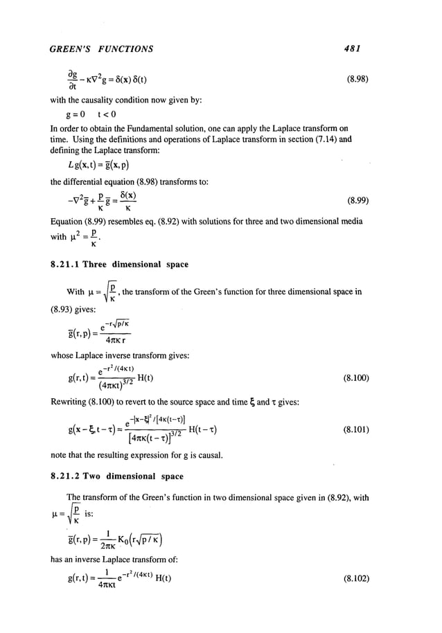 GREEN’S FUNCTIONS 481
bg ~:V2g= ~5(x) ~i(t)
(8.98)
~t
with the causality condition nowgiven by:
g=0 t<0
In order to obtain the Fundamental
solution, one can apply the Laplacetransform on
time. Usingthe definitions and operations of Laplacetransformin section (7.14) and
defining the Laplacetransform:
Lg(x,t) = ~(x,p)
the differential equation(8.98) transformsto:
_V2~+ p ~ = ~(x) (8.99)
K K
Equation(8.99) resembleseq. (8.92) with solutions for three and two dimensionalmedia
with g2 = P.
K
8.21.1 Three dimensional space
Withkt = ~-, the transform of the Green’sfunction for three dimensionalspacein
(8.93) gives:
-r p4-~7~
g(r,p) =
4nKr
whoseLaplaceinverse transform gives:
e-r2/(4~t)
g(r,t) = (4rtKt)3/2 (8.100)
Rewriting(8.100) to revert to the sourcespace and time { and x gives:
e-lX-~21
[4K(t-~’)]
g(x -- ~ [ -- ~]~)
~
t (~)J i_4.~i:~.t __ ~.13/2 H~(t -- ~I~) (8.101)
note that the resulting expressionfor g is causal.
8.21.2 Two dimensional space
Thetransform of the Green’sfunction in two dimensionalspace given in (8.92), with
g = ~/~ is:
~(r, p)=2-~K
Ko
(r p~/-P--7~
)
has an inverse Laplacetransformof:
1 r2/(4Kt)
g(r, t) = --e- H(t) (8.102)
4~xKt
 