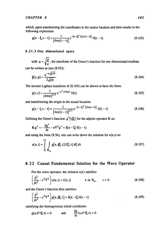 CHAPTER 8 482
which,upontransformingthe coordinates to the source location and time results in the
following expression:
1 e-lx-~l
2/[4~¢(t-g)]
H(t - X)
(8.103)
g(x -~,t- X) = [4r~(t-
8.21.3 One dimensional space
with It = ~-~, the transform of the Green’sfunction for one dimensionalmedium
can be written as (see (8.95)):
~(x,p) : 2 .~~ (8.104)
Theinverse Laplacetransform of (8.104) can be shownto have the form:
1 e-x2/(4~a) H(t)
(8.105)
g(x,t)
andtransformingthe origin to the actual location:
1
g(x - ~, t - x) = [4r~(t z)1/2 e-(X-~)~/[4~(t-x)] H(t (8.106)
Definingthe Green’sfunction g* (x]~) for the adjoint operator Kas:
3g* ,-.2 ¯
K g* = --~- - ~v g = ~(~ - ~) ~(t -
and using the form(8.56), one can write down
the solution for u(x,t)
u(x,t)= ~ ~ g(x,t[~,z)f(~,x)d~dx (8.107)
0 R
n
8.22 Causal FundamentalSolution for
Forthe waveoperator, the solution u(x) satisfies:
~’~- C2~
72 U(X,t) = f(x,t)
X in Rn,
and the Green’sfunction then satisfies:
satisfying the homogeneous
initial conditions:
g(x,O+l~,x)= and ~ (x,O+l~,x) =
dt
the WaveOperator
t>0 (8.108)
(8.109)
 