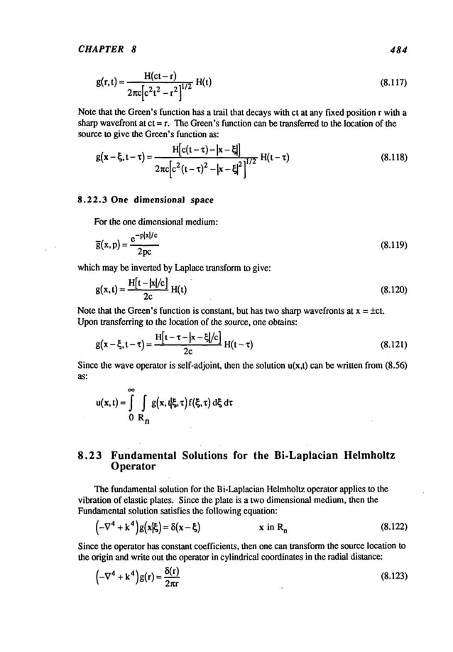 CHAPTER 8 ~484
J
Notethat the Green’sfunction has a trail that decayswithct at any fixed position r with a
sharpwavefrontat ct = r. TheGreen’sfunction can be transferred to the location of the
sourceto give the Green’sfunction as:
Htc{t-x)-Ix-~] 1/a H(t-x) (8.118)
g(x - ~’t- x) = 2r~C[Ca(t_x)z _[x ]
8.22.3 One dimensional space
For the one dimensional medium:
e-plxl/e
~(x,p) = (8.119)
2pc
whichmaybe inverted by Laplacetransform to give:
g(x,t) H[
t- ~x[/c] n(t) (8.120)
2c
Notethat the Green’sfunction is constant, but has twosharp wavefrontsat x = _ct.
Upon
transferring to the location of the source, one obtains:
g(x- ~,t- %)=H[t- x- Ix ~- ~[/c] H(t- %) (8.12I)
2c
Since the waveoperator is self-adjoint, then the solution u(x,t) canbe written from(8.56)
as."
u(x,t)= ~ f g(x,~,%)f(~,%)d~d%
0 R
n
8.23 Fundamental Solutions for the Bi-Laplacian Helmhoitz
Operator
Thefundamentalsolution for the Bi-LaplacianHelmholtzoperator applies to the
vibration of elastic plates. Since the plate is a twodimensionalmedium,
then the
Fundamental
solution satisfies the followingequation:
(-~ 74 + k4)g(x[~) = 8(x- ~) x n (8. 122)
Sincethe operator has constant coefficients, then one can transformthe source location to
the origin andwrite out the operatorin cylindrical coordinatesin the radial distance:
(_V4
+k4)g(r) =8(r_==~) (8.123>
2~r
 