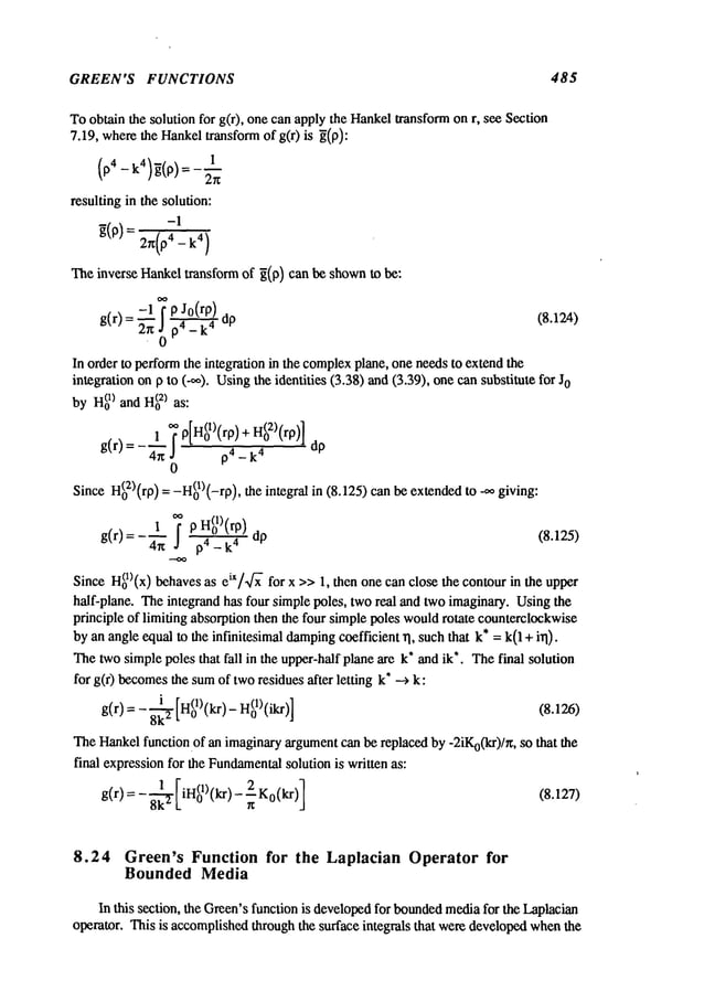 GREEN’S FUNCTIONS 485
Toobtain the solution for g(r), one can apply the Hankeltransformon r, see Section
7.19, wherethe Hankeltransformof g(r) is g(p):
1
resulting in the solution:
Theinverse Hankeltransform of ~(p) can be shownto be:
-1 o~ J0(rp)
(8.124)
g(r) = ~ j" p
¯ 0 p4_ k
4
In order to performthe integration in the complex
plane, one needsto extendthe
integration onp to (.~o). Usingthe identities (3.38) and(3.39), one cansubstitute
byH(o
1) andH(o
2) as:
g(r): _~1~ P[H(01)(rP)_
+ I-I(0~)(rP)]
4~ J p4 _ k
4
0
SinceH(0:Z)(rp)=-H(01)(-rp), the integral in (8.125) canbe extendedto _oo
g(r) =-~n ,, p4 _ k 4 dp (8.125)
Since H(ol)(x) behavesas eiX/~
- for x >>1, then one can close the contour in the upper
half-plane. Theintegrand has four simple poles, tworeal and two imaginary. Usingthe
principle of limiting absorption then the four simplepoles wouldrotate counterclockwise
byan angleequal to the infinitesimal damping
coefficient rl, suchthat k* = k(1 + irl).
Thetwosimplepoles that fall in the upper-half plane are k* and ik*. Thefinal solution
for g(r) becomes
the sumof tworesidues after letting k* --~
g(r) = - 8-~ [H(01)(kr) - H(ol)(ikr)] (8.126)
TheI-lankel function.of an imaginaryargumentca~ be replaced by -2iKo(kr)/~, so that the
final expressionfor the Fundamental
solution is written as:
g(r)=- 8k-~ [iH(01) (kr) - n2-. K0 (kr)]
8.24 Green’s Function for the Laplacian Operator for
Bounded Media
In this section, the Green’sfunction is developedfor bounded
mediafor the Laplacian
operator. This is accomplishedthrough the surface integrals that weredevelopedwhenthe
 