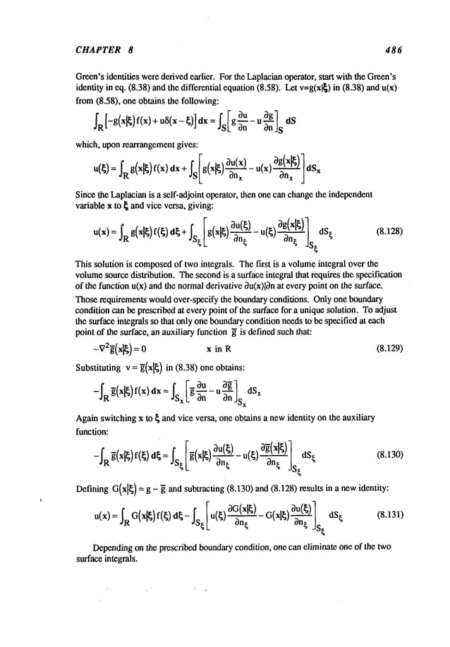 CHAPTER 8 486
Green’s
identifies were
derivedearlier. Forthe Laplacian
operator,start withtheGreen’s
identityin eq. (8.38)andthe differentialequation
(8.58). Letv=g(xl~)
in (8.38)
from(8.58), oneobtainsthe following:
3u
IR[-g(x~)f(x) + u~i(x-~)] dx = Is[g~n- u
which,uponrearrangement
gives:
IRg(xl
f(x)dx
+
is jdSx
Since
the
Laplacian
isaself-adjoint
operator,
then
one
can
change
the
independent
variable
xto~and
vice
versa,
giving:
u(x)= IRg(xl~)f(~ ) d~+IS~ [g(x,~) ~-~ ) ~n~ dS[ (8. 128)
Thissolutionis composed
of twointegrals.The
first is a volume
integraloverthe
volume
source
distribution.
The
second
is a surface
integralthatrextuires
thespecification
of thefunction
u(x)and
thenormal
derivative
~u(x)l~n
at every
pointonthesurface.
Those
requirements
would
over-specify
the boundary
conditions.Onlyoneboundary
condition
canbeprescribed
at every
pointof ihesurface
for a unique
solution.Toadjust
thesurface
integrals
sothatonlyone
boundary
condition
ne~ds
to bespecifi¢xl
at each
pointof thesurface,
anau×iliary
function
~is defined
such
ihat:
-VB~(xl~) : 0 x in R (8.129)
Substitutingv = ~(xl~
) in (8.38) oneobtains:
Again
switching
x to { andvice versa, oneobtainsa new
identity onthe auxiliary
funcfion:
DefiningG(xl~
) = g" ~ andsubtracfing(8.130)and(8.128)results in a newidentity:
a xl~~(~)
( )~n~ ]S~dS~ (8.131)
D~pending
onthe
prescribed
boundary
condition,
one
can
eliminate
one
ofthe
two
surface
integrals.
 