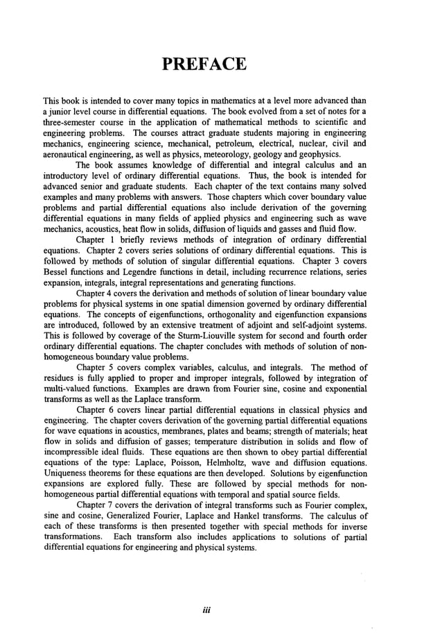 PREFACE
This bookis intended to cover manytopics in mathematicsat a level moreadvancedthan
a junior level course in differential equations. Thebookevolvedfroma set of notes for a
three-semester course in the application of mathematical methodsto scientific and
engineering problems. The courses attract graduate students majoring in engineering
mechanics,engineering science, mechanical, petroleum, electrical, nuclear, civil and
aeronautical engineering, as well as physics, meteorology,geologyand geophysics.
The book assumes knowledgeof differential and integral calculus and an
introductory level of ordinary differential equations. Thus, the bookis intended for
advancedsenior and graduate students. Each chapter of the text contains manysolved
examples and manyproblems with answers. Those chapters which cover boundaryvalue
problems and partial differential equations also include derivation of the governing
differential equations in manyfields of applied physics and engineering such as wave
mechanics,acoustics, heat flowin solids, diffusion of liquids and gassesandfluid flow.
Chapter 1 briefly reviews methods of integration of ordinary differential
equations. Chapter2 covers series solutions of ordinary differential equations. This is
followed by methodsof solution of singular differential equations. Chapter 3 covers
Bessel functions and Legendrefunctions in detail, including recurrence relations, series
expansion,integrals, integral representations andgeneratingfunctions.
Chapter4 covers the derivation and methodsof solution of linear boundaryvalue
problemsfor physical systemsin one spatial dimensiongovernedby ordinary differential
equations. Theconcepts of eigenfunctions, orthogonality and eigenfunction expansions
are introduced, followedby an extensive treatment of adjoint and self-adjoint systems.
This is followed by coverageof the Sturm-Liouville systemfor secondand fourth order
ordinary differential equations. Thechapter concludeswith methodsof solution of non-
homogeneous
boundary value problems.
Chapter 5 covers complexvariables, calculus, and integrals. The methodof
residues is fully applied to proper and improperintegrals, followed by integration of
multi-valued functions. Examplesare drawnfrom Fourier sine, cosine and exponential
transformsas well as the Laplacetransform.
Chapter6 covers linear partial differential equations in classical physics and
engineering. Thechapter covers derivation of the governingpartial differential equations
for waveequations in acoustics, membranes,
plates and beams;strength of materials; heat
flow in solids and diffusion of gasses; temperature distribution in solids and flow of
incompressibleideal fluids. Theseequations are then shownto obey partial differential
equations of the type: Laplace, Poisson, Helmholtz, waveand diffusion equations.
Uniquenesstheoremsfor these equations are then developed. Solutions by eigenfunction
expansions are explored fully. These are followed by special methods for non-
homogeneous
partial differential equations with temporaland spatial source fields.
Chapter7 covers the derivation of integral transforms such as Fourier complex,
sine and cosine, Generalized Fourier, Laplace and Hankeltransforms. Thecalculus of
each of these transforms is then presented together with special methodsfor inverse
transformations. Each transform also includes applications to solutions of partial
differential equations for engineeringand physical systems.
111
 