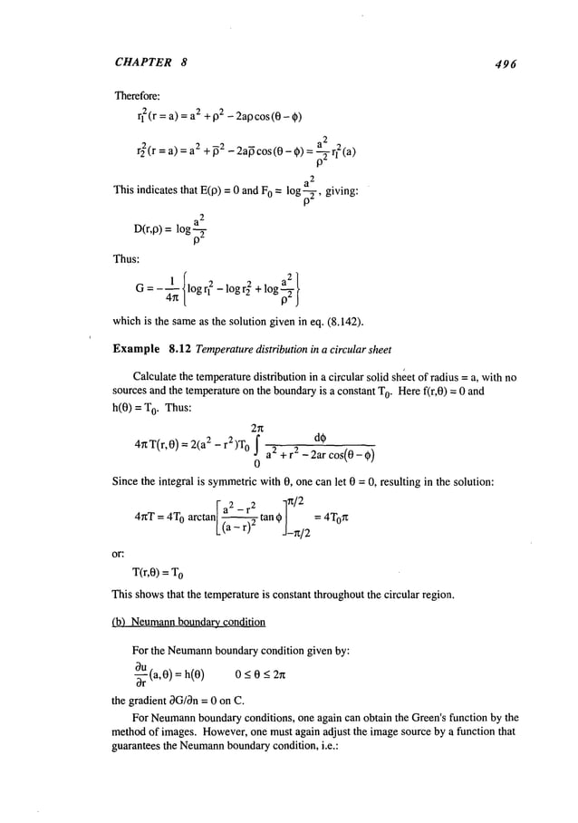 CHAPTER 8 496
rl2(r = a) = 2 +132 -2a13cos(0 -9
r~(r = a) = 2 +~2_ 2a~cos(0- 9) = a2 2~_
~
p-Tri taj
a
2
This indicates that E(13) = 0 and 0 =--giving:
log p2’
a
2
D(r,13)= logp~-
Thus:
1 log1"12
- log rff + log
G:
whichis the sameas the solution given in eq. (8.142).
Example8.12 Temperaturedistribution in a circular sheet
Calculatethe temperaturedistribution in a circular solid sheet of radius = a, with no
sources and the temperatureon the boundaryis a constant T
0. Heref(r,0) = 0 and
h(0) = 0. T
hus:
2n
4nT(r,0) 2(a
2 r2)W0
de
J a2 + r2 - 2ar cos(0 - 0)
0
Since the integral is symmetric
with 0, one can let 0 = 0, resulting in the solution:
a2 _ r
2 7
~/2
4~rT = 4T
0 arctan ~-~ tan ~3-~t/2
|
= 4T°n
or:
T(r,O) = o
This showsthat the temperatureis constant throughoutthe circular region.
(b) Neumann
boundary condition
For the Neumann
boundarycondition given by:
-~rU(a,0) = h(0) 0 _<0 -<
the gradient OG/On
= 0 on C.
For Neumann
boundaryconditions, one again can obtain the Green’s function by the
methodof images. However,one must again adjust the imagesource by a function that
guarantees the Neumann
boundarycondition, i.e.:
 