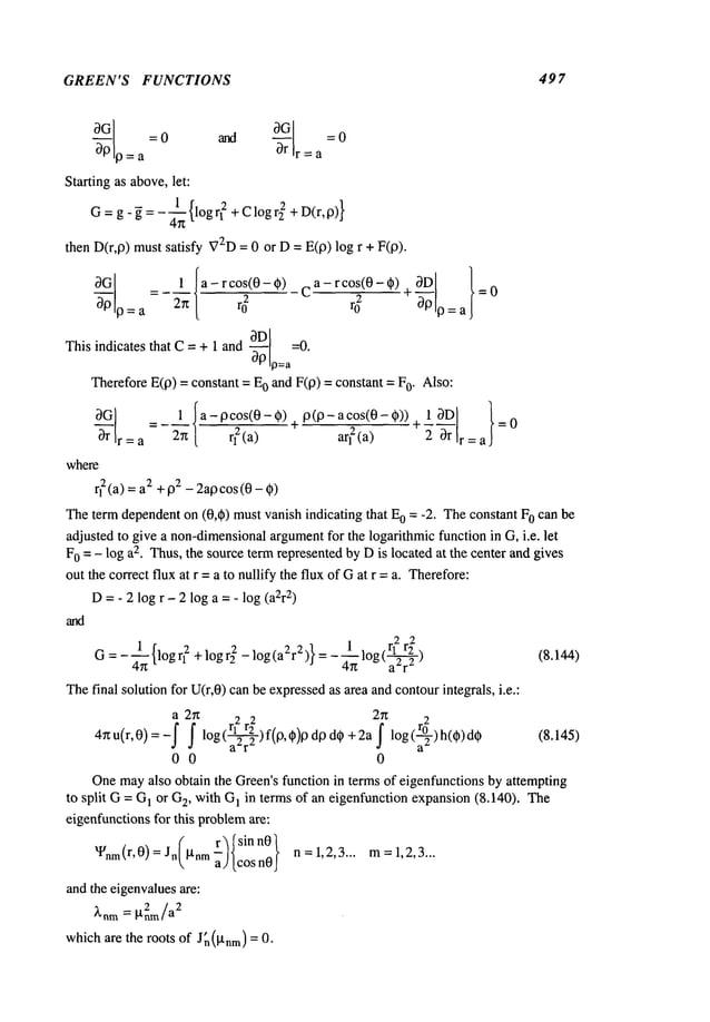GREEN’S FUNCTIONS 497
o=a r=a
Starting as above,let:
G=g-~ = - ~}-~{logq
2 + Clog r22 + D(r,0)}
then D(r,0) must satisfy V2D
= 0 or D = E(0) log r + F(0).
0D =0.
This indicates that C= + 1 and ~ p--a
Therefore E(0) = constant = 0 and F
(0) =constant = o.Also
:
0--~r =_~1 Ia-0c°s(0-O)
=a 2r~ [ r12 (a)
where
q2(a) = 2 +02- 2 a0cos (0 - ~
cos(0- ¢~))+
= 0
arl2(a) 2 Or r = a
Theterm dependenton (0,~) mustvanish indicating that 0 =-2. The constant F0canbe
adjusted to give a non-dimensional
argumentfor the logarithmic function in G, i.e. let
F0 = - log a2. Thus,the source term represented by Dis located at the center and gives
out the correct flux at r = a to nullify the flux of Gat r = a. Therefore:
D=- 2 log r - 2 log a =- log (a2r
2)
G : _ 4__~_{logr12 + logr~2 _ log(aZr2)} = 1 r?
- ~-~log(a--~r~) (8.14~)
Thefinal solution for U(r,0) can be expressedas area andcontourintegrals, i.e.:
a 27z 2 2 2~ 2
4g u(r,0)=-~ ~ log(~)f(~,~)0 d~ d~ + 2a ~ log(~)h(~)d~
00 0
Onemayalso obtain the Green’sfunction in te~s of eigenfunctions by attempting
to split G = G
1 or G~,with G
1 in terms of an eigenfuncfion expansion(8.140). The
eigenfunctionsfor this problemare:
%m(r’O)=Jn g~a)[cosn0J n=1,2,3.., m=1,2,3...
and ~e eigenvMues~e:
= gnm/a
~nm
2 2
whichare the roots of J~(gnm)= 0.
 