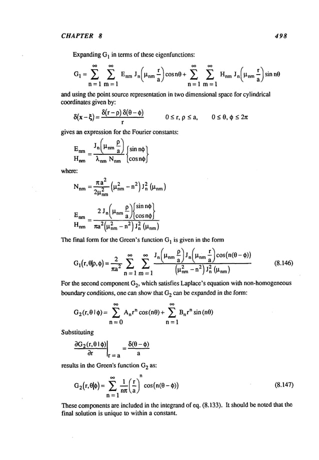 CHAPTER 8 498
Expanding
G
1 in terms of these eigenfunctions:
GI = EnmJn [tnm cosn0+ HnmJn ~nm sinn0
n=lm=l n=lm=l
and using the point source representation in twodimensionalspace for cylindrical
coordinates given by:
5(x - ~) 8(r - p)8(0- ¢) 0_<r, p _<a, 0 _<0, ¢ <2r~
r
gives an expressionfor the Fourier constants:
Enm_ Jn(l’tnm ~) Isin ~
Hnm knmNnm[cos nt~J
where:
~a2 , z nZ)j2n
Nnm=
2--’~-~ ~l.nm -- 0J-rim
)
p sin n~
Enm2 Jn (l’tnm ~-){cos ndp}
anm ~2(~t2nm- n2)Jn2 (gnm)
Thefinal form for the Green’sfunction G
1 is given in the form
2 ~-~ ~’~ Jn ~nm ~" Jn IJ’nm ~ cos(n(0-
Gl(r,01P, O) (8.146)
~a"~
~-
z~ 7:~--_-~ ~
m-1
n=l -
Forthe second componentG
2, which satisfies Laplace’s equation with non-homogeneous
boundaryconditions, one can showthat G
z can be expandedin the form:
Gz(r,01~) = ~ AnrnC°s(nO)
+ Bnrnsin(n0)
n=0 n=l
Substituting
~G2
(r,~ I ~)1=8(~~)
Ir=a a
results in the Green’sfunction G
2 as:
n
n=l
Thesecomponents
are included in the integrand of eq. (8.133). It shouldbe noted that the
final solution is uniqueto withina constant.
 