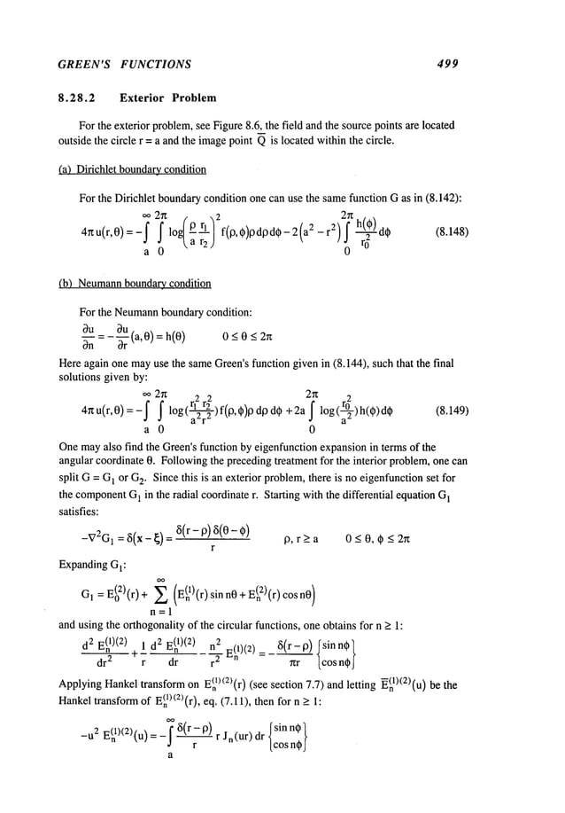 GREEN’S FUNCTIONS 499
8.28.2 Exterior Problem
For the exterior problem,see Figure8.6, the field and the source points are located
outside the circle r = a and the imagepoint Qis located withinthe circle.
(a) Dirichlet boundarycondition
For the Dirichlet boundarycondition one can use the samefunction Gas in (8.142):
oo2r~ r -~2 2rt
4rtu(r,0)=-j"Jf log/P rl/a r2) f(lo’0)lgdl:)d0-2(a2-r2)f h(0)d~r02.~ (8.148)
a 0 0
(b) Neumann
boundary condition
For the Neumann
boundarycondition:
~u _ 0u (a,0)= h(0)
0_<0_<2n
~n Dr
Hereagain one mayuse the sameGreen’sfunction given in (8.144), such that the final
solutions given by:
oo 2n 2 2 2~t 2
4~t u(r,0)=-j" j" log (~) f(0,~)13 d0 d~ + 2a f log (ar~°2) ~ (8.14 9)
a 0 0
Onemayalso find the Green’sfunction by eigenfunction expansionin terms of the
angular coordinate 0. Followingthe precedingtreatment for the interior problem,one can
split G=G
1 or G
2. Since this is an exterior problem,there is no eigenfunctionset for
the component
G
1 in the radial coordinate r. Starting with the differential equation G
1
satisfies:
-V2G1=~5(x-~) ~5(r- p ) ~ 5(0- 0 9, r>a 0<0, q~ < 2~
r
ExpandingGI:
OO
G
1 = E(02)(r) + ~ (E(nl)(r)sinn0 + E(n2)(r)cosn0)
n=l
andusing the orthogonalityof the circular functions, one obtains for n > 1:
d
2E(n
1)(2)
~1d
2E(n
1)(2)
n
2E(nl)(2) _~5(r-p)
Isinn0l
dr2 r dr r
2 7zr [cos n@J
ApplyingHankeltransformon E~n~)<2)(r)
(see section 7.7) andletting ~(nl)(2)(u)
Hankel
transform
of E<n
1) <2)(r), eq. (7. ! 1), thenfor > 1:
OO
~(~ Isinn~l
-u2 E(nl)(2)(u) r Jn(ur) dr [cos n,J
a
 