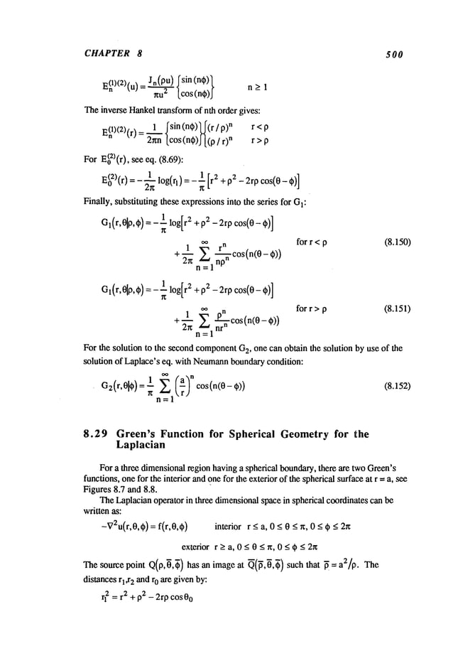 CHAPTER 8 500
E(nl)(2)(u)_ Jn(PU)#sin(n~)~
- gU2 [cos(n~)J
n> 1
TheinverseHankel
transformof nth order gives:
1 ~sin (nqS)~(r/ n r<p
E(nl)<2)(r)= ~ [cos(n~)J[(p n
r > p
ForE(o2)(r),seeeq. (8.69):
1
2rp cos(0-,)]
E(02)
(r) = _~.~log(rl)= 2
Finally,substitutingtheseexpressions
into theseries for GI:
1 log[r2 + p2 -2rp cos(0-,)]
O’(r’°lP’*)
=
cos(n(O- ¢))
+ "~"~ =1
for r < p (8.150)
1 log[r2 + p2 -2rp cos(O-~)]
G(r,01p,) =
for r > p (8.151)
+ 2rr cos(n(0 - ~))
n=l
For the solutionto the secondcomponent
G
2, onecan obtainthe solutionbyuse of the
solution of Laplace’seq. withNeumann
boundary
condition:
1 £ cos(n(0- @))
(8.152)
C2(r,01
)--
n=l
8.29 Green’s Function for Spherical Geometry for the
Laplacian
Fora three dimensional
regionhavinga sphericalboundary,
there are twoGreen’s
functions,onefor theinteriorandonefor theexteriorof thesphericalsurfaceat r = a, see
Figures8.7 and8.8.
TheLaplacian
operatorin three dimensional
spacein sphericalcoordinates
canbe
writtenas:
-V2u(r,0,~)
= f(r,0,~) interior r _<a, < 0 -<~, 0 _< ~ <
_ 2~r
exteriorr_>a, 0_<0_<r~, 0_<~_<2n
Thesourcepoint Q(p,~,~)has an imageat ~(~,~,~) such that ~ = a2/p,.
distances
r1,r2andr0 aregivenby:
rl2 = r2+ p2_2rpcos00
 