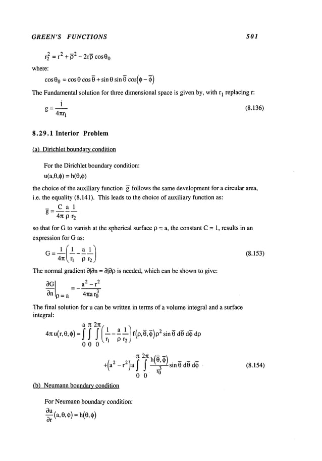 GREEN’S FUNCTIONS 501
r22 = r2 +~2 _ 2r~ cos 00
where:
cos 00 =cos 0 cos ~ +sin 0 sin ~ cos(0- ~)
TheFundamental
solution for three dimensionalspace is given by, with r1 replacing r:
i
g = -- (8.136)
4rcr
1
8.29.1 Interior Problem
(a) Dirichlet boundar,¢condition
For the Dirichlet boundarycondition:
u(a,0,q~)=h(0,¢)
the choice of the auxiliary function ~ follows the samedevelopment
for a circular area,
i.e. the equality (8.141). Thisleads to the choiceof auxiliary function as:
Cal
4nor
2
so that for Gto vanishat the spherical surface19= a, the constantC= 1, results in an
expressionfor Gas:
Thenormalgradient 313n= 3lbP is needed, whichcan be shownto give:
3-~nnl 9 = a2-r
2
= a 4~ar03
Thefinal solution for u can be written in termsof a volumeintegral and a surface
integral:
n 2g/ 1
47zu(r’0’¢) = i
00
1| f(0, ~, ~)O
2 sin 0 dO
or2j "
~ 2~ h(~, ~)sin 0 dOd~?.
+(a2-r2)af j. 3
00
(b) Neumann
boundary_condition
For Neumann
boundarycondition:
Ou(a,O,(~)=
~r
(8.153)
(8.154)
 