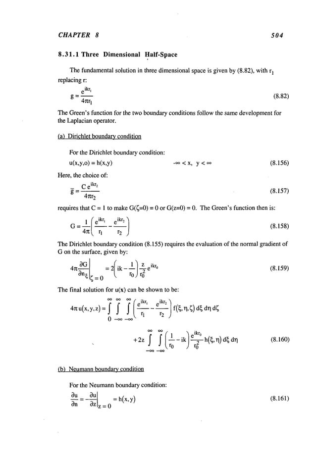 CHAPTER 8 504
8.31.1 Three Dimensional Half-Space
Thefundamentalsolution in three dimensionalspace is given by (8.82), with 1
replacingr:
eikq
g = -- (8.82)
4r~r
1
TheGreen’sfunction for the two boundaryconditions follow the samedevelopmentfor
the Laplacianoperator.
(a) Dirichlet boundary_
condition
For the Dirichlet boundarycondition:
u(x,y,o) = h(x,y) -,~ < x, y < oo (8.156)
Here, the choiceof:
Ce
ikrz
~ = -- (8.157)
4r~r
2
requires that C= 1 to makeG(~=0)= 0 or G(z=0)= 0. TheGreen’sfunction then
1 (e
ikq e
ikr2
/ (8.158)
?, r2
TheDifichlet boundarycondition (8.155) requires the evaluation of the normalgradient
Gon the surface, given by:
l)z ikr
4n0G = 2 ik - --1-7- e o
3n{ 4=0 ro)r
0
The final solution for u(x) can be shown
to be:
4~u(x’Y’Z)=I I ei krt ei kr2
(8.159)
~ oo (
.~eikr
°
+2z
I I ~1-ik/’-~-h(~’q)d~dq.~
0 (8.160)
(b) Neumann
boundary condition
For the Neumann
boundarycondition:
Ou_ 0.~u
= h(x, y)
OnOz
z = 0
(8.161)
 