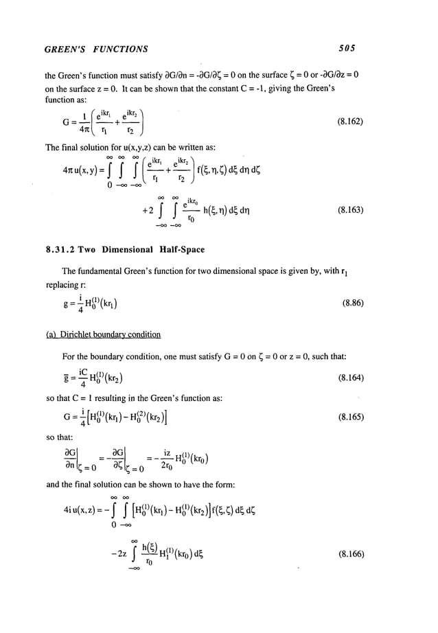 GREEN’S FUNCTIONS 505
the Green’sfunction must satisfy 3Glen= -3G/~= 0 on the surface ~ = 0 or -3G/~z= 0
on the surface z = 0. It can be shown
that the constant C= -1, giving the Green’s
function as:
= ~1/eikr~ eikr2
G 47z~ q +--r
2
Thefinal solution for u(x,y,z) can be written as:
4rtu(x,y)=f ~ j" eikr’
-- + -- f ,~, d~d~d~
0 rl
+2 ~ h(~,n) d~ (8.163)
ro
(8.162)
8.31.2 Two Dimensional Half-Space
ThefundamentalGreen’sfunction for twodimensionalspace is given by, with r
1
replacingr:
g : ¼H(01)(krl) (8.86)
(a) Dirichlet boundarycondition
For the boundarycondition, one mustsatisfy G= 0 on ~ = 0 or z = 0, such that:
iC
~ = ~ Hgl) (kr2) (8.164)
so that C=1 resulting in the Green’sfunction as:
G= ¼[H(o£)(kq)
- H(o2)(kr2)] (8.165)
so that:
a or, = ot
30 iz H(1)[~
and the final solution can be shown
to havethe form:
0--~
--2Z ; hr@H~l)(kro)d
~
(8.166)
 