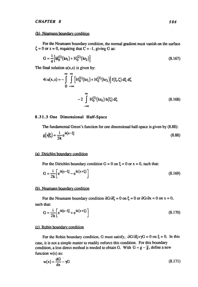 CHAPTER 8 506
(b) Neumann
boundary condition
For the Neumann
boundarycondition, the normalgradient must vanish on the surface
~ = 0 or z = 0, requiring that C= -1, givingGas:
- i [u(1)tt" ~ + H(0X)(kr2)] (8.167)
G- -~-L~0
~,,~l j
Thef’mal solution u(x,z) is givenby:
4iu(x,z)=-~ ~ [H(ol)(krl)+H(02)(kr2)]f(~,~)d~d~
0--oo
OO
- 2 ~ n(01)(kr0) h(~) (8.168)
8.31.3 One Dimensional Half-Space
ThefundamentalGreen’sfunction for one dimensionalhalf-space is given by (8.88):
(a) Didchlet boundarycondition
For the Dirichlet boundarycondition G= 0 on ~ = 0 or x = 0, such that:
G= 2-~[eik[x-~’ - eik(x+~); (8.169)
(b) Neumann
boundary_condition
For the Neumann
boundarycondition OG/0~
= 0 on ~ = 0 or 0G/Ox=- 0 on x = 0,
suchthat:
i Feiklx-~l + eik(x+~)] (8.170)
G = ~’~"
L
(¢) Robinboundary_condition
For the Robinboundarycondition, Gmust satisfy, -OG/O~+’#3
= 0 on ~ = 0. In this
case, it is not a simplematter to readily enforcethis condition. For this boundary
condition, a less direct methodis neededto obtain G. WithG= g - ~, define a new
function w(x)as:
w(x) =dG
--~-- ~3
(8.171/
 