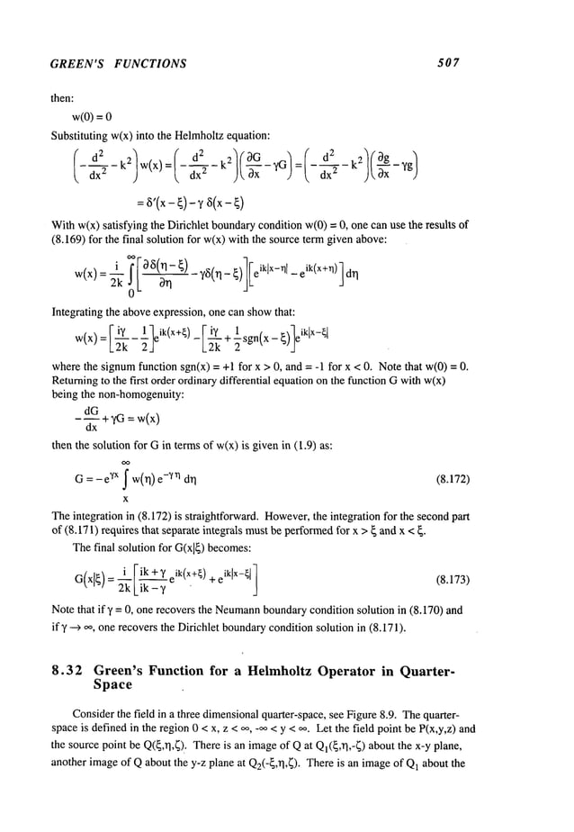 GREEN’S FUNCTIONS 507
then:
w(0)
=
Substituting w(x) into the Helmholtzequation:
d
2 2 "
Withw(x)satisfying the Difichlet boundarycondition w(0)= 0, one can use the results
(8.169) for the final solution for w(x)with the source te~ given above:
Integrating the aboveexpression, one can showthat:
wherethe signumfunction sgn(x) = +1 for x > 0, and = -1 for x < 0. Notethat w(0)
Returningto the first order ordinawdifferential equation on the function Gwi~w(x)
being the non-homogenuity:
dG
-~+~ =~(x)
dx
then the solution for Gin termsof w(x)is givenin (1.9)
= -e~x ~ w(~) -~n d~ (8.172)
G
X
Theintegration in (8.172) is straightforward. However,
the integration for the second
of (8.171) requires that separate integrals mustbe performed
for x > { and x <
Thefinal solution for G(xl~)
becomes:
i ~ik+~ ik(x+~) +eiklx-~l~
Note that if 7 = 0, one recovers the Neumann
boundarycondition solution in (8.170) and
if 7 ~ ~, one recovers the Dirichlet boundarycondition solution in (8.171).
8.32 Green’s Function for a HelmholtzOperatorin Quarter-
Space
Considerthe field in a three dimensionalquarter-space, see Figure8.9. Thequarter-
space is definedin the region0 < x, z <,~, -~ < y < ~. Let the field point be P(x,y,z) and
the sourcepoint be Q(~,rl,~). Thereis an imageof Qat QI(~,~],-~) about the x-y plane,
another imageof Qabout the y-z plane at Q2(-~,rl,~). Thereis an imageof Q1about the
 
