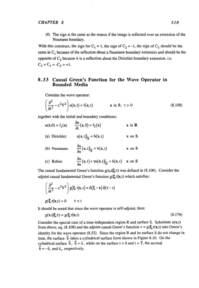 CHAPTER 8 510
(4) Thesign is the sameas the source if the imageis reflected overan extensionof the
Neumannboundary.
Withthis construct, the sign for C
1 = 1, the sign of C
2 = -1, the sign of C
3 shouldbe the
sameas C
1 because of the reflection about a Neumann
boundaryextension and should be the
oppositeof C
2 becauseit is a reflection about the Dirichlet boundaryextension, i.e.
C3 = C1 =-C2 = +1.
8.33 Causal Green’s Function for the WaveOperator in
Bounded Media
Considerthe waveoperator:
-c2V2 u(x,t)= f(x,t) x in R, t > 0
together with the initial and boundaryconditions:
u(x,0) = fl(x) O-~.u(x,0) = x in R
(a) Dirichlet: u(x,t)ls = h(x,t) x on S
8u
(b) Neumann: ~(x,t)ls = h(x,t) x on S
3u
-ffffn(x,t)+
Vu(x,t)l
s =h(x,t)
(c) Robin: x on S
Thecausal fundamentalGreen’sfunction g(x,tl~,x) wasdefined in (8.109). Consider
adjoint causal fundamental
Green’sfunction g(~,zlx,t) whichsatisfies:
(~2- C2V
2] g(~,’~lx, t) = ~5(~- x) 6(~:-
(8.108)
g(~,’clx,t): 0 a: <
It shouldbe notedthat since the wave
operator is self-adjoint, then:
g(x,tl~,x)
=g(~,xlx,t) (8.176)
Considerthe special case of a time-independentregion Rand surface S. Substitute u(x,t)
fromabove, eq. (8.108) and the adjoint causal Green’sfunction v = g(~,xlx,t) into Green’s
identity for the waveoperator (8.52). Since the regionRand its surface S do not change
time, the surface ~ takes a cylindrical surface form shown
in Figure 8.10. Onthe
cylindrical surface S, n = n, while on the surface t = 0 and t = T, the normal
~ = -~t and ~t, respectively.
 