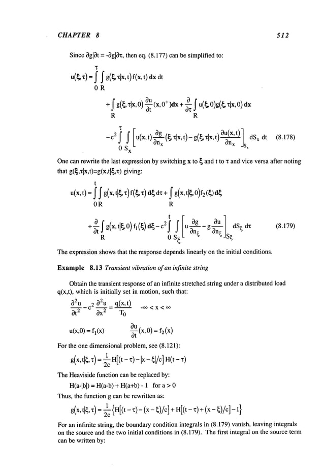 CHAPTER 8 512
Since0gl0t = -0gl0z, then eq. (8.177) can be simplified to:
u(~’c)
=f f g(~xlx,
t)f(x,t)
OR
+
y ,x,o+
x+ o>
R R
-c2f f [u(x,t)O-~x(~Xlx, t)-g(~xlx, 1 dSxdt (8. 178)
0 S
x
sx
Onecan rewrite the last expressionby switchingx to ~ and t to x and vice versa after noting
that g({,’~lx,t)=g(x,tl{,z) giving:
t
u(x, t): ~ f g(x, tl~ z) f(~, x)d~dz +f g(x, tl~, 0)fg
OR R
t
O~_c2f Iu0g gOU] dS~dx
+~-~g(x,
ti~0)f,(~) IL
R 0 S~
Theexpressionshowsthat the responsedependslinearly on the initial conditions.
(8.179)
Example8.13 Transient vibration of an infinite string
Obtainthe transient responseof an infinite stretched string undera distributed load
q(x,t), which
is initially set in motion,suchthat:
02UC2__O2U
= q(x,t) -,~ <x <
Ot 2 0x 2 T
O
u(x,0) = fl(x) -~(x,0) =
For the one dimensionalproblem,see (8.121):
g(x,tl~, x)=H[
(t-x)-lx- ~] /c] H( t- z)
TheHeavisidefunction can be replaced by:
H(a-lbl) = H(a-b)+ H(a+b)- 1 for
Thus,the function g can be rewritten as:
g(x, tl~, x)= ~c {H[(t- x)- (x - ~)/c] + H[(t- z)+ (x -
Foran infinite string, the boundary
conditionintegrals in (8.179) vanish, leaving integrals
on the source and the twoinitial conditionsin (8.179). Thefirst integral on the source term
can be written by:
 