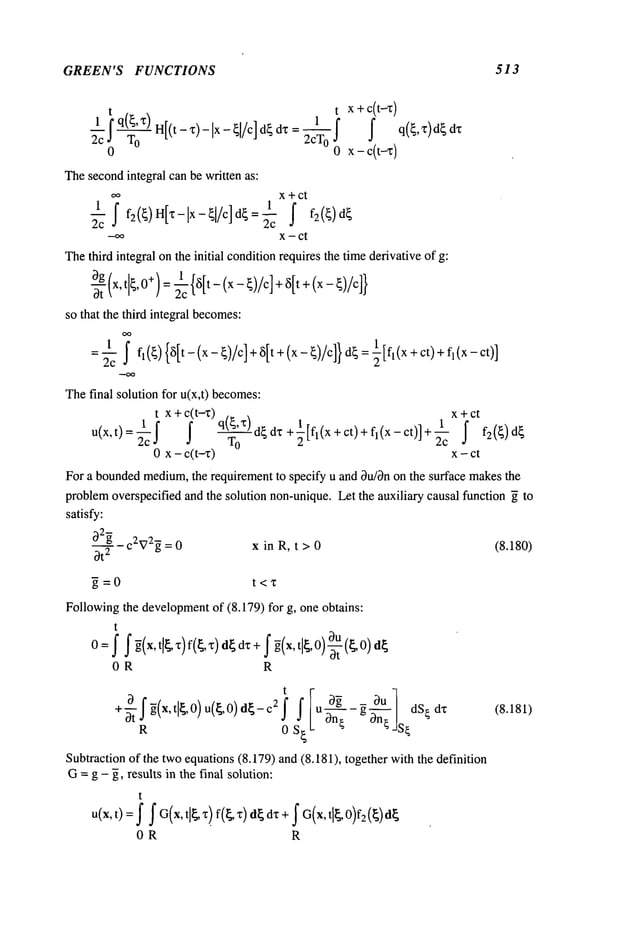 GREEN’S FUNCTIONS 513
t
~c f q(~’ x~) H[(t-x)-I×- ~[/c] d~ dx=
%
0
Thesecondintegral can be written as:
t x + c(t-z)
1
2cTo f f q(~,z)d~
o
oo x+ct
_
1
if f f2(~)d
~
2c
--oo x - ct
Thethird integral onthe initial conditionrequires the timederivative of g:
~g {x,t~t ~ ~’ 0+)= ~c {~[t-(x-~)/c] + ~[t+ (x-~)/c]}
so that the third integral becomes:
OO
=1 j" f~(~){~[t_(x_~)/c]+~[t+(x_~)/c]}d~=~[fl(x+ct)+f~(x_ct)
]
2c
Thefinal solution for u(x,t) becomes:
t x +c(t--z) x +ct
1
u(x,t)=
f2c ~ q(~’X) d~dx +½[fl(x+ct)+fl(x-ct)]+-~-cT
O ~ f2(~)d~
0 x - c(t-x) x - ct
For a boundedmedium,
the requirement to specify u and Ou/~non the surface makesthe
problemoverspecified and the solution non-unique.Let the auxiliary causal function ~ to
satisfy:
~2~ C2X72~ = 0 x in R, t > 0 (8.180)
Ot
2
5=0 t<’~
Followingthe development
of (8.179) for g, one obtains:
t
O=f f ~(x,t[~,~)f(~,x) d~ dx + f ~(x,t[~,O)~-t (~,0) ~
OR R
- _ ~u
dz
f tl ,0) c2f f u - g ~n---~
R 0 S~
Subtractionof the twoequations(8.179) and (8.181), together with the definition
G=g - ~, results in the final solution:
t
u(x, t)= f f G(x, t]~ "Qf(~ z)d~ d~ +~ G(x, t[~, 0)f2(~) ~
0R R
(8.181)
 