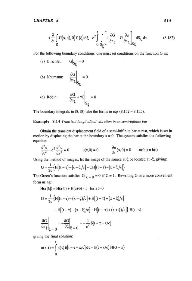 CHAPTER 8 514
t
G v-| dS~dz (8.182)
+-~fG(x’tll~O)fl(~)dl~-C2fs~IUOn3---~G~-
R 0 0n~ JS~
For the following boundaryconditions, one must set conditions on the function Gas:
(a) Dirichlet: G[S
~ = 0
(b) Neumann: 3a- ~- = 0
S~
3G ~YGs~ =0
(c) Robin:
3n~
Theboundaryintegrals in (8.18) take the formsin eqs (8.132 - 8.135).
Example8.14 Transient longitudinal vibration in an semi-infinite bar
Obtainthe transient displacement
field of a semi-inifinite bar at rest, whichis set in
motionby displacing the bar at the boundaryx = 0. Thesystemsatisfies the following
equation:
32u 32u
= 0 u(x,O) = -~(x,O) = u(O,t)= h(t)
2
3t 2 c 3x
~
Usingthe method
of images,let the imageof the source at ~ be located at --~, giving:
1
x
G=2--
~-
TheGreen’s function satisfies Gx = 0 = 0 if C = 1. RewritingG in a moreconvenient
form using:
H(a-lbl) = H(a-b) + H(a+b)- 1 for
1 {H[(t-x)-(x-~)/c]+H[(t-x)+(x-~)/c]
G=2--
~
-H[(t- ~)- (x + ~)/c]- H[(t- x) + (x + ~)/c]}
30
= - 6[t - "c - x/c]
3n¢~=0 ~’~=0
givingthe final solution:
t
~ h(’c) 6[t - x - x/c] dz = h(t - x/c) H(ct
t)
0
 