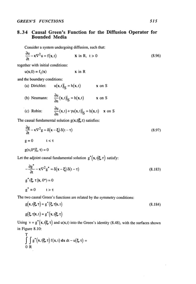 GREEN’S FUNCTIONS 515
8.34 Causal Green’s Function for the Diffusion Operator for
Bounded Media
Considera systemundergoingdiffusion, such that:
~u ~V2U=f(x,t)
x in R, t > 0
Ot
together withinitial conditions:
u(x,0) = fl(x) x in R
and the boundaryconditions:
(a) Dirichlet: u(x,t)[ S = h(x, t) x on
~u
(b) Neumann: ~(x,t)l s --h(x,t) x onS
(c) Robin:
~u
~--~(x,t)+Tu(x,t)ls=h(x,t
) x onS
Thecausal fundamental
solution g(x,tl[,~)satisfies:
- ~V2g
: ~5(x- ~) ~5(t -
"
(8.96)
(8.97)
OR
j" j" g*(x, tl~x)f(x,t)dx dt-u(t~,’~):
g=0 t<x
g(x,0+l~,
x)=
Let the adjoint causal fundamental
solution g*(x,
tl~,v)satisfy:
_0.g*_ ~V
2g, = ~5(x -~)6(t- (8.183)
Ot
g*(~, ~ Ix, +) =
0
g*=0 t>~
Thetwocausal Green’sfunctions are related by the symmetry
conditions:
g(x,t[~x)=
g*(~xlx,t) (8.184)
g(~,
xlx,
t) =g*(x,
t[~,
UsingV= g* (x, tl~ ~)and u(x,t)into the Green’sidentity (8.48), with the surfaces shown
in Figure 8.10:
T
 