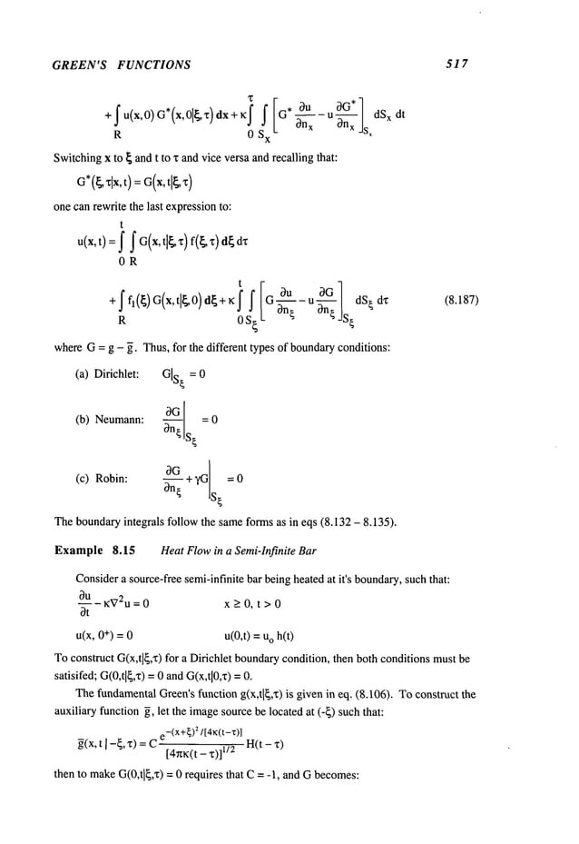 GREEN’S FUNCTIONS 517
R 0 Sx 0n--~-- u On---~-jsxdSxdt
Switchingx to ~ and t to x andvice versa andrecalling ~at:
G*(~xlx,t) = G(x, tl~x)
one canrewrite the last expressionto:
t
u(x, t)= f f G(x, tl~z)f(~ ~)d~
0R
t[
+ffl(~)G(x, tl~O)d~+~:j" J" G °~u uol
R 0S~ 3--~-~ - 3n~ JS~
whereG= g - ~. Thus,for the different types of boundaryconditions:
(8.187)
(a) Dirichlet: GIs
t = 0
(b) Neumann: ~a-~-- = 0
s~
~G St
(c) Robin:
~n-~ + ?G = 0
Theboundaryintegrals follow the sameforms as in eqs (8.132 - 8.135).
Example 8.15 Heat Flowin a Semi-Infinite Bar
Considera source-freesemi-infinite bar being heatedat it’s boundary,
such that:
OU-KV2u= 0 x > O, t > 0
Ot
u(x, +) =0 u(0,t) =o h(t)
Toconstruct G(x,tl~,’r) for a Dirichlet boundarycondition, then both conditionsmust
satisifed; G(0,tl~,x)=0 andG(x,tl0,x)
ThefundamentalGreen’sfunction g(x,tl~,x) is given in eq. (8.106). Toconstruct
auxiliary function ~, let the imagesourcebe located at (-~) suchthat:
-(x+~)
2/[4~:(t-z)]
~(x,t I -~, z) =C H(t- "~)
[4n~:(t- "c)]
then to makeG(0,tl~,x)
= 0 requires that C= -1, and G becomes:
 