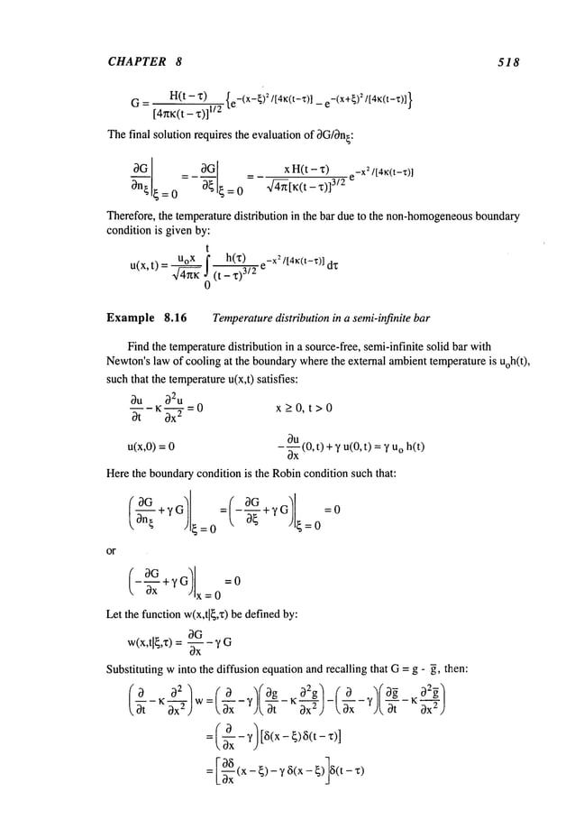 CHAPTER 8 518
H(t
- "~)
{e-(X-~)
~/[4~c(t-~:)]
_ e-(X+~)~/[4~c(t-~:)]
}
G-
11/2
Thefinal solution requires the evaluation of 0G/0n~:
(gG
=
_ 0G x H(t - x)
e-X
2/[4~:(t-’t:)]
~--on~= 0 ~ ~ = 0 4~-[K(t ,~)]3/2
Therefore, the temperature distribution in ~e bar due to the non-homogeneous
bound~y
condition is given by:
t
UoX f h(z)
~J 0 (t _ x)3/2 e-X:/[4~(t-x)]
D(x,t)
=
Example 8.16 Temperature
distribution in a semi-infinite bar
Findthe temperaturedistribution in a source-free, semi-infinite solid bar with
Newton’s
law of cooling at the boundarywherethe external ambienttemperatureis uoh(t),
suchthat the temperature
u(x,t) satisfies:
oqu o32u
---K =0 x>0, t>0
0t ~ -
oqu
u(x,0) =
0x
--- (0, t) +y u(0, t) =o h(t
Herethe boundarycondition is the Robincondition such that:
or
~--~ + y G OG
--~x +yG =0
x=0
Let the function w(x,t]~,x) be definedby:
OG
w(x,tl~,x) = -~x Y G
Substituting winto the diffusion equation and recalling that G= g - 5, then:
~t ~x2) :(’~’x-’-~--~c~-~-~I-L-~x-’)L--~--
~’~-~’}
L~x -~)-y6(x-~) 6(t-~)
 