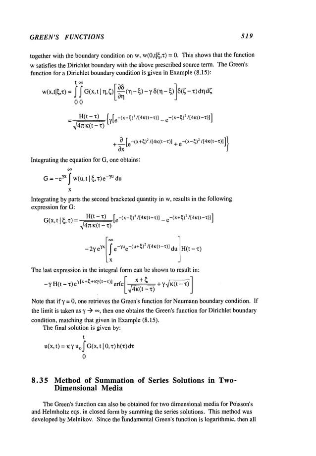 GREEN’S FUNCTIONS 519
together with the boundarycondition on w, w(0,t[~,x) = 0. This showsthat the function
wsatisfies the Dirichlet boundarywith the aboveprescribed source term. TheGreen’s
function for a Dirichlet boundarycondition is given in Example
(8.15):
w(x,tl~,x)
=f f G(x,t[ n,~)I0~-(n-
~)-‘/~(n-~)1~(~-
00
H(t - x)
~/4~tK(t- ~)
{y[e-(x+~)~/[4~(t-’r)] e-(X-~)
~/[4~(t-’l:)]]
Integrating the equationfor G, oneobtains:
G = -e~x f w(u,t I ~,x)e-~u du
X
Integrating byparts the secondbracketedquantity in w, results in the following
expressionfor G:
H(t-’c) [e-(X-~)2/[4~(t-,r)] _ e-(X+~)
z/ [4~(t-z)]]
G(x,t
I ~,~)
[! e-~ue-(u+ 1
H(
- 2‘/e
Yx {)~/[4K(t-x)]du
Thelast expressionin the integral formcan be shown
to result in:
-~ H(t - ~)et[x+{+~/(t-x)l erfc ’~-(t
Note that if,/= 0, one retrieves the Green’sfunction for Neumann
boundarycondition. If
the limit is takenas ’/--) oo, then one obtains the Green’sfunction for Dirichlet boundary
condition, matchingthat given in Example
(8.15).
Thefinal solution is given by:
t
u(x,t) K:y Uo
j-G(x,t I 0,x)h(x)dz
0
8.35 Methodof Summation
of Series Solutions in Two-
Dimensional Media
TheGreen’sfunction can also be obtained for twodimensionalmediafor Poisson’s
and Helmholtzeqs. in closed form by summing
the series solutions. This methodwas
developedby Melnikov.Since the fundamentalGreen’sfunction is logarithmic, then all
 