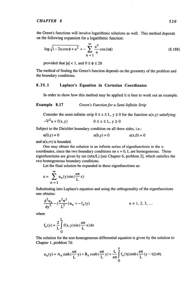 CHAPTER 8 520
the Green’sfunctions will involve logarithmic solutions as well. This methoddepends
on the following expansionfor a logarithmic function:
log~/1- 2ucos~+ u2 = - ~ ---if- cos (n~) (8.188)
n=l
providedthat lul< 1, and 0 < ~ < 2n
Themethodof finding the Green’sfunction dependson the geometryof the problemand
the boundaryconditions.
8.35.1 Laplace’s Equation in Cartesian Coordinates
In order to showhowthis methodmaybe applied it is best to workout an example.
Example 8.17 Green’sFunctionfor a Semi-Infinite Strip
Considerthe semi-infinite strip 0 < x < L, y >0 for the function u(x,y) satisfying:
-V2u= f(x, y) < x < L,y >0
Subjectto the Dirichlet boundary
conditiononall three sides, i.e.:
u(0,y) = u(h,y) = u(x,0) =
and u(x,~) is bounded.
Onemay
obtain the solution in an infinite series of eigenfunctionsin the x-
coordinates, since the two boundaryconditions on x = 0, L are homogeneous.
These
eigenfunctions are given by sin (nnx/L) [see Chapter6, problem2], whichsatisfies the
two homogeneous
boundary conditions.
Let the final solution be expanded
in these eigenfunctionsas:
OO
u= ~ Un(Y)sin(~x)
n=l
Substituting into Laplace’sequation and using the orthogonality of the eigenfunctions
one obtains:
n2~z
2
d2un (._~_) Un = _ fn(y
)
dy
2
where
n=1,2,3 ....
L
fn(y) = ~ j" f(x, y)sin (-~
0
Thesolution for the non-homogeneous
differential equation is given by the solution to
Chapter 1, problem7d:
Y
Un(Y)= n sinh ( ~-y)+ B
n cosh (-~-y)+ ~j"fn (~])sinh (-~ (y- rl)) q
0
 