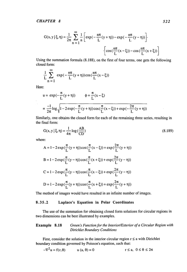 CHAPTER 8 522
1 1 exp(-
(y+’q))-exp(---L-(Y-~l))¯
G(x,y I {, ~1) :
n
n=l
Usingthe summation
formula(8.188), on the first of four terms, one gets the following
closed form:
1
~ E exp(---~--(y
Here:
n=l
+~1))
cos(~(x-
u= exp(-~(y + rl)) ¢~ = ~(x- ~)
= ~--~1 log./1-2exp(-~(y+ rl))cos(~(x-~))+ exp(---~(y
z~ V L
Similarly, one obtains the closed formfor each of the remainingthree series, resulting in
the final form:
1 AB
G(x,y ] ~, ~1)= ~ log (~--~) (8.189)
where:
A=I-2exp(~(y+ ~l))cos (~ (x - ~)) + exp (-~(y
2r~
B=1 - 2 exp(~ (y - rl)) cos(~ (x +~)) +exp( _--7-(Y
L L L
C= 1-2 exp(~(y-n))cos (~(x- ~))+ exp(-~
D=i-2exp(~(y + rl))cos (~(x q-~))+ exp(-~ (y
Themethodof images wouldhaveresulted in an infinite numberof images.
8.35.2 Laplaee’s Equation in Polar Coordinates
Theuse of the summation
for obtaining closed form solutions for circular regions in
twodimensionscan be best illustrated by examples.
Example 8.18 Green’sFunctionfor the lnterior/Exterior of a Circular Regionwith
Dirichlet BoundaryConditions
First, considerthe solution in the interior circular regionr <a withDirichlet
boundarycondition governedby Poisson’s equation, such that:
--g72U = f(r,0) u (a, 0) = 0 < a,0 <0 < 2rt
 