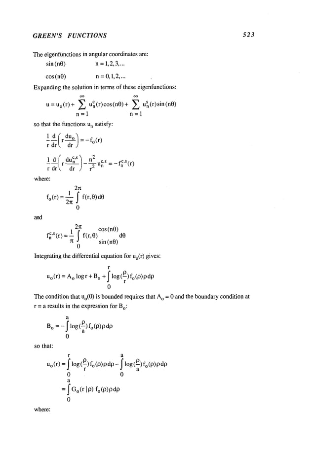 GREEN’S FUNCTIONS 523
Theeigenfunctionsin angularcoordinates are:
sin (nO) n=1,2,3....
cos (nO) n=0,1,2....
Expanding
the solution in terms of these eigenfunctions:
U=Uo(r)+ ~ uCn(r)c°s(n0)+ 2 u~(r)sin(n0)
n=l n=l
so that the functionsun satisfy:
1 d/rdUo~ =_fo(r)
r dr  -’~-r
1 d(rdU~’s/_n2 _f~,S(r
)
r~r -~-r d r
~-u~ ’s:
where:
2n
1
f°(r) =~-~ I f(r,0)d0
0
2~z cos(n0)
f~,S(r) = 1 I f(r,0) dO
~t sin (nO)
0
Integratingthe differential equationfor Uo(r
) gives:
r
Uo(r)= o logr +
B
o+ Il°g(p-) f°(13)13d0
0
Thecondition that Uo(0)is bounded
requires that o =0 and the boundary co
ndition at
r =a results in the expressionfor Bo:
a
Bo : -Ilog(~)fo(l~)Pd13
0
so that:
r a
u
o (r) =f log(13)fo(13)13do- f log(_0)fo (13)
r ~ a
0 0
a
= IGo(r 113) fo(13)13dO
0
where:
 