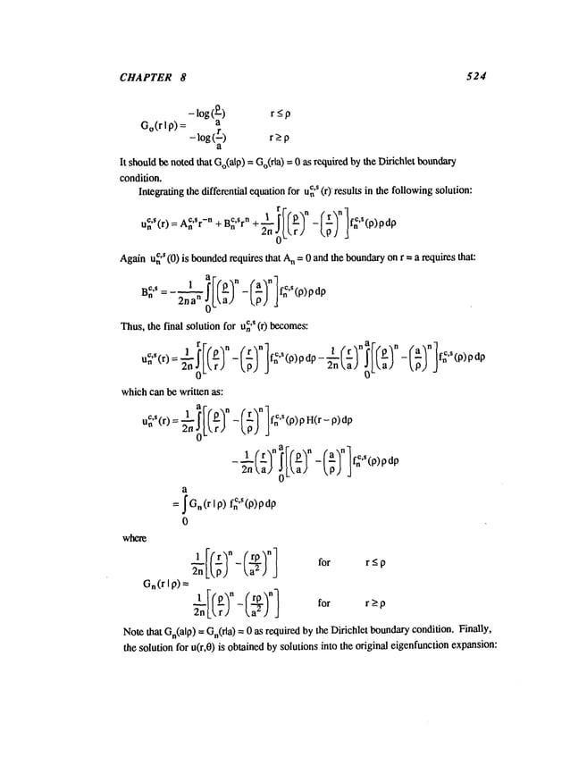 CHAPTER 8 524
- log(O_) r _<
p
Go(rI p) a
- log(L) r>_
p
a
It should
benotedthat Go(alp)
= Go(rid)= 0 as requiredbythe Dirichletbmmdary
condition.
c,s (r) resultsin thefollowing
solution:
Integrating
the differentialequation
for un
u~,S(r)-¢.s -n _
n 2.oLLr;
f.’(p)pdp
C,$
Again
un (0) is bounded
requires
that n =
0 an
d th
e bo
undary on
r =a requ
ires that
:
2ha
n
- f~"(p)pdp
Thus,
thefinal solution
for u~
’s (r) becomes:
i r n 1. n | rna n a
n
fC(P~-(--~ l’~’S(p)pdp-~n/;)I I-~)-l~)3
f~’s(p)
which
canbewritten as:
1 (r~
na’r’p’n
a
= ~O,(r
Ip)fnC"(p)pdp
0
where
---1[lr~n- (-rP~n for r_<
2nLLp) La29 J
P
Gn(rI p)
1---If O-~
n (rP’~n] for r>p
2nL
r -La
--e)
J
Note
that
Gn(alp)
=Gn(rla)
=0asrequired
by
the
Dirichlet
boundary
condition.
Finally,
the
solution
for
u(r,O)
is
obtained
bysolutions
into
the
original
eigenfunction
expansion:
 
