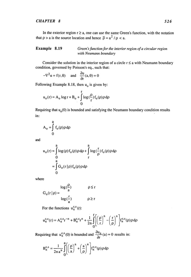CHAPTER 8 526
In the exterior region r >a, one can use the sameGreen’sfunction, with the notation
that p > a is the source location and hence~ = a2 / 9 <a.
Example 8.19 Green’sfunctionfor the interior regionof a circular region
with Neumannboundary
Considerthe solution in the interior region of a circle r < a with Neurnann
boundary
condition, governedbyPoisson’s eq., such that:
-V2u= fir,0) and -~rU(a,0)=0
FollowingExample8.18, then uo is given by:
r
Uo(r) = o logr +B
o+ flog(~)fo(O)od
O
0
Requiting that Uo(0
) is boundedand satisfying the Neumann
boundarycondition results
in:
a
Ao =f fo(O)OdO
0
and
a a
Uo(r) = f log(P)fo(P)pdp + f log(~)
0 r
a
= f Go(r[ P) fo(P)pdp
0
where
log(__O) O<r
a
Go(rl9) =
log (r) ~_>r
a
Forthe functionsu~
’s (r):
uCn’S(r) : ACn
’sr-n + B~
’srn + ~jn _ fnC’S(p)PdO
2n~)Lr)
that u~
’s (0) is bounded
and-~-rn (a) =0 results
Requiring
= -- + ’~(p) pdp
2ha
n
 