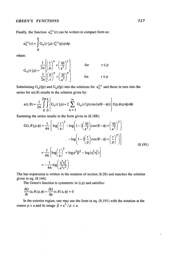GREEN’S FUNCTIONS 52 7
Finally, the function u~
’s (r) canbe written in compact
formas:
G
n (r I P) = 2n L P) ~, a2 )
lI(19~n +( rlg"]n
1
2nL
rJ t, a2) j
for r>p
¢,S
Substituting Go(rip) and Gn(r[p)into the solutions for n and those in t urn into t he
seres for u(r,0) results in the solution givenby:
2n a " ~
1 ~ ~ Go(r~p)+2E Gn(rlP)COS(n(0-~)
)~ f( p, ~)pdpd#
00 n=l
Summing
the series results in the formgiven in (8.188):
G(r,0 ’ P,*) : ~ { ’og(~)~ - log(’- 2(~) cos (0- O)
{ }
1 log
+ logp2~2_ log ( )
4g
I, (r~r~
Thelast expressionis written in the notation of section (8.28) andmatchesthe solution
given in eq. (8.144).
TheGreen’sfunction is symmetric
in (r,p) and satisfies:
(a,01P,*) = ~(r,01 a,0)
In the exterior region, one mayuse the fo~ in eq. (8.191) with the notation at the
source p > a and its image~ = a~ / p < a.
where:
a
u~,S(r) = IGn(r I p) f~’s(p)pdP
0
 