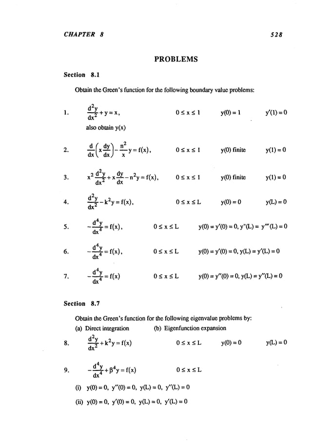 CHAPTER 8 528
PROBLEMS
Section 8.1
Obtainthe Green’sfunction for the followingboundaryvalue proble~ms:
1. d~2
y + y = x, 0 _<x <_1 y(0) = y’(1) =
also obtain y(x)
d ~xdY~ n2y=f(x
) 0ax<l y(0)finite y(1)=0
3. x2 d2y _ dy _2. _ f(x), 0 < x < 1 y(0)finite y(1) =
dx
"-~"
+" d~’-"
:’ - - -
d2Y
f(x), 0 < x < L y(0) y(L) =
4. ~-$--k2y = _ _ =
d4y
5.
-~---3" =f(x),
0 < x < L
d4y = f(x),
0 < x < L
d4y
7. -~-= f(x) 0 < x _<L
y(0) = y’(0) = 0, y"(L) = y’(L)
y(0) = y’(0) =0, y(L)= y’(L)
y(0) = y"(0) = 0, y(L)= y"(L) = 0
Section 8.7
Obtain the Green’sfunction for the following eigenvalue problemsby:
(a) Direct integration
d.~2.2Y
+k2y=f(x)
(b) Eigenfunction expansion
0_<x<L y(0) =
d4y ~_~4y=f(x)
0<x<L
dx
4 - _
(i) y(0) = 0, y"(0) = 0, y(L) = 0, y"(L)
(ii) y(0) = 0, y’(0) = 0, y(L) = 0, y’(L)
y(L)=
 