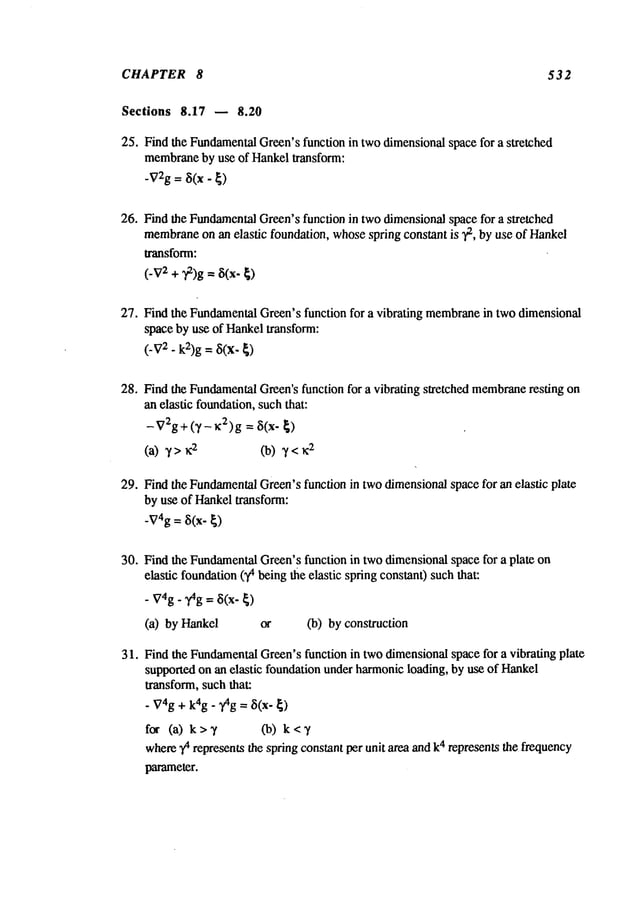 CHAPTER 8 532
Sections 8.17 u 8.20
25. Find the Fundamental
Green’sfunction in two dimensionalspace for a stretched
membrane
by use of Hankeltransform:
-V2g= ~(x - ~)
26. Find the Fundamental
Green’sfunction in twodimensionalspace for a stretched
membrane
on an elastic foundation, whosespring constant is ~, by use of Hankel
transform:
(.v2+~)g=~(x.
27. Find the FundamentalGreen’s function for a vibrating membrane
in two dimensional
space by use of Hankeltransform:
(-V
2-k2)g
= ~i(x-
28. Find the Fundamental
Green’sfunction for a vibrating stretched membrane
resting on
an elastic foundation,suchthat:
-V2g+(7-K2)g = ~i(x-
(a)7>z
2 (b)7<~
2
29. Find the Fundamental
Green’sfunction in two dimensionalspace for an elastic plate
by use of Hankeltransform:
-V4g
= ~(x-
~)
30. Find the Fundamental
Green’sfunction in twodimensionalspace for a plate on
elastic foundation(~ being the elastic spring constant) suchthat:
.V4g.
~g
=~(x-
~)
(a) by Hankel or (b) by construction
3 I. Find the Fundamental
Green’sfunction in twodimensionalspace for a vibrating plate
supported on an elastic foundation underharmonicloading, by use of Hankel
transform, such that:
. ~74g
+ k4g.
,~g
= ~(x-
~)
for (a) k>7 Co) k<7
where
y4represents
the
spring
constant
per
unit
area
and
k
4 represents
the
frequency
parameter.
 