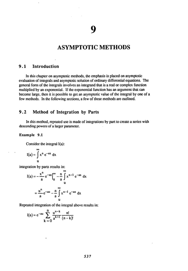 9
ASYMPTOTIC METHODS
9.1 Introduction
In this chapteronasymptotic
methods,the emphasis
is placedon asymptotic
evaluation
of integrals andasymptotic
solutionof ordinary
differential equations.The
generalformof the integralsinvolves
anintegrandthat is a real or complex
function
multipliedbyanexponential.If the exponential
functionhasanargument
that can
become
large, thenit is possibleto get anasymptotic
valueof the integralbyoneof a
fewmethods.
In the followingsections, a fewof thesemethods
are outlined.
9.2 Method of Integration by Parts
In this method,
repeated
useis made
of integrationsbypart to createa series with
descending
powers
of a larger parameter.
Example 9.1
Consider
theintegralI(a):
I(a) = ~ n e-ax dx
u
integration
bypartsresulksin:
I(a)- a e ,u---~ xn-I e-axdx
U
= U e_aU_n ~xn_
1 e_aX dx
a a
U
Repeated
integrationof theintegralabove
results in:
n un_ k n!
I(a)=e-aU ~ T (n-k)!
k=O
537
 