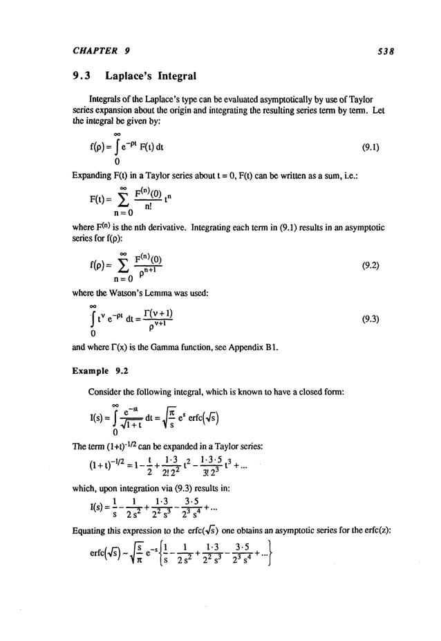 CHAPTER 9 538
9.3 Laplace’s Integral
Integrals of the Laplace’stype can be evaluated asymptoticallyby use of Taylor
seres expansionabout the origin and integrating the resulting series term by term. Let
the integral be givenby:
f(p) = -pt F(t) dt (9.1)
0
Expanding
F(t) in a Taylorseries about t =0, F(t) canbe written as a sum,i.e.:
’~ F(n)(0) n
F(t)= Z
n=0
whereF(n) is the nth derivative. Integrating each term in (9.1) results in an asymptotic
series for f(p):
oo F(n)(O
)
(9.2)
f(f~): Z pn+l
n=O
where the Watson’s Lemma
was used:
r(v+l)
~t
v e-pt dt = (9.3)
pv+l
0
and whereF(x) is the Gamma
function, see AppendixB
Example 9.2
Considerthe following integral, whichis known
to have a closed form:
I(s’ = ~ el~t dt : ~ eS erfc(’f~
)
0
Theterm (l+t) -1/2 canbe expanded
in a Taylorseries:
(l+t)-i/2=l_t+ 1-3 2 1.3.5t3+...
2 ~ 3! 23
which,uponintegration via (9.3) results in:
1 1 1.3 3.5
I(s) t 22 s3
23s4 ~-
s 2 s
2 "’"
Equatingthis expressionto the erfc(~f~) oneobtains an asymptoticseries for the erfc(z):
1.3
~r~ ~s 2s "-~’÷ 22s 3 23s 4 +""
 