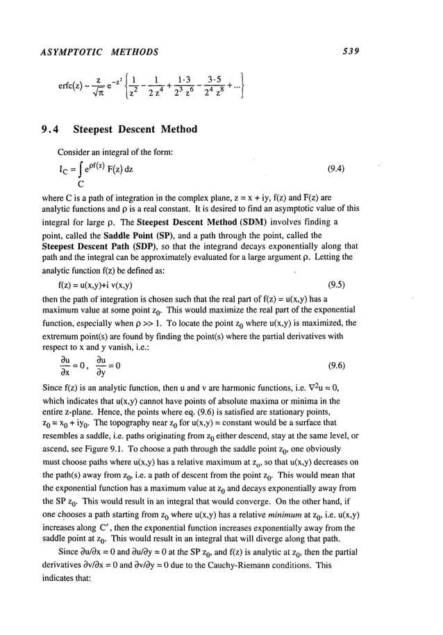 ASYMPTOTIC METHODS
z _z2 ~ 1 1 1.3 3-5 ~
erfc(z) ~-~-~ e l~---~-z4 - 23 z6
24 z8 ÷...
539
9.4 Steepest Descent Method
Consideran integral of the form:
Ic = ~ e0f(z) F(z) (9.4)
C
whereCis a path of integration in the complex
plane, z = x + iy, f(z) andF(z)
analytic functionsand9 is a real constant. It is desiredto find an asymptoticvalueof this
integral for large 9. The Steepest Descent Method(SDM)involves finding
point, called the Saddle Point (SP), and a path through the point, called the
Steepest Descent Path (SDP), so that the integrand decays exponentially along that
path and the integral can be approximatelyevaluated for a large argument0. Letting the
analyticfunctionf(z) be definedas:
f(z) =u(x,y)+i v(x,y) (9.5)
then the path of integration is chosensuchthat the real part of f(z) =u(x,y) has
maximum
value at somepoint zo. This wouldmaximizethe real part of the exponential
function, especially when19 >>1. Tolocate the point z0 whereu(x,y) is maximized,the
extremum
point(s) are foundby finding the point(s) wherethe partial derivatives
respect to x andy vanish,i.e.:
~u = 0
,-~-V = 0 (9.6)
Since f(z) is an analytic function, then u and v are harmonic
functions, i.e. V2u
=
whichindicates that u(x,y) cannot have points of absolute maxima
or minimain the
entire z-plane. Hence,the points whereeq. (9.6) is satisfied are stationary points,
z0 = x0 + iy0. Thetopographynear z0 for u(x,y) = constant wouldbe a surface that
resemblesa saddle, i.e. paths originating fromz0 either descend,stay at the samelevel, or
ascend, see Figure 9.1. Tochoosea path through the saddle point z0, one obviously
must choosepaths whereu(x,y) has a relative maximum
at o, so t hat u(x,y) d ecreases o
the path(s) awayfrom0, i.e. a path ofdescent from thepoint z 0. Thiswould
mean t
hat
the exponential function has a maximum
value at z0 and decays exponentially awayfrom
the SPz0. This wouldresult in an integral that wouldconverge. Onthe other hand, if
one choosesa path starting fromzo whereu(x,y) has a relative minimum
at z0, i.e. u(x,y)
increases along C’, then the exponential function increases exponentially awayfromthe
saddlepoint at z0. Thiswould
result in an integral that will divergealong that path.
SinceOu/Ox
= 0 and~u/Oy
= 0 at the SPz0, andf(z) is analytic at 0, then the partial
derivatives 3v/Ox= 0 and Ov/3y= 0 due to the Cauchy-Riemann
conditions. This
indicatesthat:
 