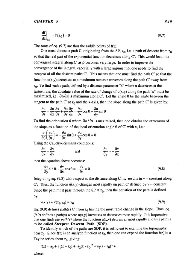 CHAPTER 9 540
df[I = e’(z0) =
(9.7)
Theroots of eq. (9.7) are thus the saddlepoints of f(z).
Onemustchoosea path C’ originating fromthe SP, z0, i.e. a path of descent fromz
0
so that the real part of the exponentialfunction decreasesalong C’. This wouldlead to a
convergentintegral along C’ as 0 becomes
very large. In order to improvethe
convergence
of the integral, especially with a large argument0, one needsto find the
steepest of all the descent paths C’. This meansthat one mustfind the path C’so that the
function u(x,y) decreases at a maximum
rate as z traverses along the path C’ awayfrom
z0. Tofind such a path, definedby a distance parameter"s" whereu decreases at the
fastest rate, the absolute valueof the rate of changeof u(x,y) alongthe path "s" must
maximized,i.e. 10u/0sl is maximum
along C’. Let the angle 0 be the angle betweenthe
tangent to the path C’ at zo andthe x-axis, then the slope alongthe path C’is given by:
0u 0y 0u 0u .
8u Ou~x+
=~xxC°S0+
-- = --sin 0
~s 3x~s 3y~s ~y
Tofind the orientation 0 where~u / ~s is maximized,then one obtains the extremum
of
the slope as a function of the local orientation angle0 of C"withx, i.e.:
- ~X-X
sin = 0
~0~, ~s) = 0+~cos0
Using the Cauchy-Riemann
conditions:
~u ~v ~u ~v
~x ~y ~y ~x
then the equation abovebecomes:
3v 3v 3v
---sin 0 - _--- cos 0 .... 0 (9.8)
~y ~gx ~s
Integrating eq. (9.8) with respect to the distance along C’, s, results in v = constant along
C’. Thus, the function u(x,y) changesmostrapidly on path C"defined by v = constant.
Since the path mustpass throughthe SPat zo, then the equationof the patlh is defined
by:
v(x,y) =V(xo,Y
o) = v
o (9.9)
Eq. (9.9) defines path(s) C’ fromo having the m
ost r apid change in t he slope. Thus, eq.
(9.9) defines a path(s) whereu(x,y) increases or decreasesmostrapidly. It is imperative
that one finds the path(s) wherethe function u(x,y) decreasesmostrapidly and this path is
to be called Steepest Descent Path (SDP).
Toidentify whichof the paths are SDP,it is sufficient to examinethe topography
near z0. Sincef(z) is an analytic functionat o, then one can expand t
he flmction f(z) i n a
Taylorseries aboutz0, giving:
f(z) = 0 +al(z - z0) + a2(z- z02 + a3(z- z0)3 + .
where:
 