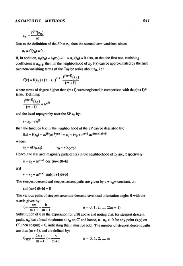 ASYMPTOTIC METHODS 541
=f(’)(zo)
an
n!
Due to the definition of the SPat z0, then the secondtermvanishes, since:
a1 =f’(zo) =0
If, in addition, a2(z
o) = a3(zo)..... am(Z0)
= 0 also, so that the first non-vanishing
coefficient is am+
l, then, in the neighborhood
of zo, f(z) canbe approximated
by the first
twonon-vanishingtermsof the Taylorseries aboutzo, i.e.:
f(z)= f(z0)+(z-z0) m+l fCm+l)(z0)
(m
whereterms of degree higher than (m+l) were neglected in comparisonwith the (m+l)
st
term. Defining:
f(m+l)(zo) = ae
ib
(m+ 1)!
and the local topographynear the SPzo by:
Z- Z0 = r ~i0
then the function f(z) in the neighborhood
of the SPcan be describedby:
f(z) = f(z0) + aeib(rei°)m+l= u0 + iv0 +rm+lae
i[(m+l)O+b]
where:
u0 = U(Xo,Y0) v0 =v(x0,Y
0)
Hence,the real and imaginaryparts of f(z) in the neighborhood
of o are, r espectively:
u = uo + arm+lcos[(m+l)0+b]
v = vo + arm÷lsin[(m+l)0+b]
Thesteepest descent andsteepest ascent paths are given byv = vo = constant, or:
sin[(m+l)0+b] =
Thevarious paths of steepest ascent or descent havelocal orientation angles0 with the
x-axis given by:
n~ b
0= n=0,1,2 ..... (2re+l)
m+l m+l
Substitution of 0 in the expressionfor u(0) aboveandnoting that, for steepest descent
paths, uo has a local maximum
at zo on C’ and hence, u - uo < 0 for any point (x,y)
C’, then cos(m0< 0, indicating that n must be odd. Thenumberof steepest descent paths
are thus (m+ 1), and are definedby:
2n+l b
0SD P = ~x-~ n =0, 1, 2 ..... m
m+l m+l
 