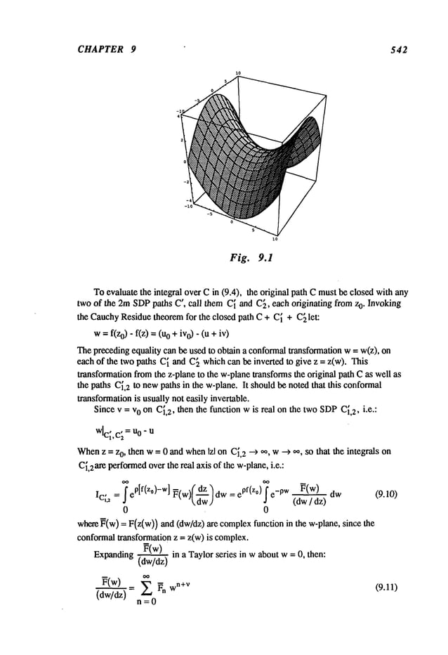 CHAPTER 9 542
Fig. 9.1
Toevaluatethe integral overCin (9.4), the original pathCmustbeclosedwithany
twoof the 2mSDP
paths C’, call themC~andC~,eachoriginating fromzo. Invoking
the Cauchy
Residuetheoremfor the closed path C + C~+ C~let:
w= f(z0)- f(z) o + iv
o)- (u +iv)
Thepreceding
equalitycan beusedto obtaina conformal
transformation
w= w(z),
eachof the twopaths C~andC~whichcanbeinverted to give z = z(w). "[his
transformation
fromthe z-planeto the w-plane
transforms
the original pathCas wellas
the pathsC~,
2 to new
pathsin the w-plane.It shouldbenotedthat this conformal
transformation
is usuallynot easily invertable.
Sincev = vo onC~,
2, thenthe functionwis real onthe twoSDP
C~,
2, i.e.:
wlc~,c~
=Uo-
u
When
z = z0, thenw= 0 andwhen
Izl onC~,
2 --> 0%
w---> oo,so that the integralson
C~,2are
performed
overthereal axisof thew-plane,
i.e.:
IC~2=
fe°If(zo)-w]~(w)[~ww]dw=e
pf(z°)fe-0w ~(w) dw (9.10)
¯ (dw
/ az)
0 0
where
~(w)= F(z(w))and(dw/dz)are complex
functionin the w-plane,since
conformal
transformation
z -- z(w)is complex.
~(w)
Expanding
(dw/dz"~’~
in a Taylorseries in waboutw= O,then:
~(w)
= Z ~n wn+V
(9.11)
(dw/dz)
n=0
 