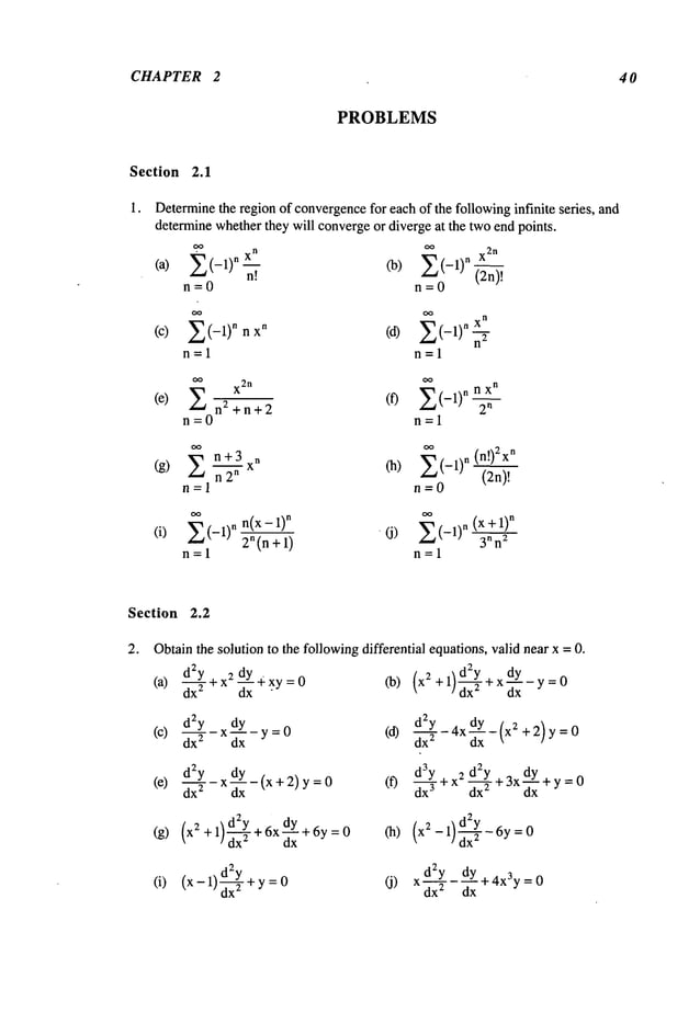 CHAPTER 2 4 0
PROBLEMS
Section 2.1
Determine
the region of convergence
for each of the followinginfinite series, and
determinewhetherthey will convergeor diverge at the twoend points.
.oo
n
(a) Z (-1)n ~.I CO) Z (-1)n X2n
n = 0 " n = 0
(2n)!
n
(c) Z(-1)nnxn (d) Z(-1)n~
n=l n=l
oo
X2
n
oo
X
n
(e)
n2+n+
2
(f) Z(-1)
nn
2
n
n=0 n=l
(g)
Z n+3 xn
~
CO) Z(-1) n (n!)2xn
(2n)!
n=l n=0
(i) Z(-I) n n(x-l)n Z(-I) n (x+l)n
2
n (n+1) ’ (j)
3
n n
z
n=l n=l
Section 2.2
2. Obtainthe solution to the followingdifferential equations,valid near x =0.
d2y . zdY4xy=O
(a)
dx-~-+x d--~ "
d:Y dy_y=O
(c) dx-
~- - x dx
dZy dy ,
(e) d-~-- X~xx-tx+2) y
(g) (x2+l +6xdY +6y=0
dx
(i) (x-l) d~Y+y
(d) d2---~-Y-4xdY-(x2 +2) y=0
dx2 dx x
(f) d3-~’Y + x2 d2-~Y+ 3xdy+ Y= 0
dx3 dx 2 dx
d2y dy
(j) x d---X-T
- d--~+4x3y
=
 