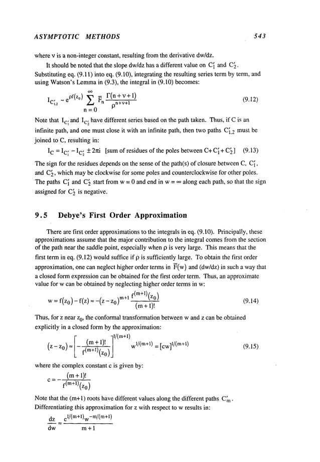 ASYMPTOTIC METHODS 543
wherev is a non-integerconstant, resulting fromthe derivative dw/dz.
It shouldbe noted that the slope dw/dzhas a different value on C~and C[.
Substituting eq. (9.11) into eq. (9. I0), integrating the resulting series termby term,
using Watson’sLemma
in (9.3), the integral in (9.10) becomes:
Ic[2 ~ ePf(z°) Z ~n F(n + v + 1)
9n+v+l
(9.12)
n=0
Notethat Ic~ and Ic~ havedifferent series basedon the path taken. Thus,if Cis an
infinite path, and one mustclose it with an infinite path, then twopaths C[2mustbe
joined to C, resulting in:
IC = Ic~ - Ic~ + 2hi [sumof residues of the poles between C+C~+C~] (9.13)
Thesign for the residues dependson the sense of the path(s) of closure betweenC, C~,
and C~, whichmaybe clockwise for somepoles and counterclockwisefor other poles.
Thepaths C~and C~start fromw = 0 and end in w= ~ along each path, so that the sign
assigned for C~is negative.
9.5 Debye’s First Order Approximation
Thereare first order approximations
to the integrals in eq. (9.10). Principally, these
approximationsassumethat the major contribution to the integral comesfromthe section
of the path near the saddle point, especially when13 is very large. This means
that the
first termin eq. (9.12) would
suffice if 13is sufficiently large. Toobtainthe first order
approximation,one can neglect higher order terms in ~(w) and (dw/dz) in such a way
a closed formexpressioncan be obtained for the first order term. Thus,an approximate
value for w can be obtained by neglecting higher order terms in w:
w=f(z0)- f(z) =-(z- m+l f(m+l)(zo)
(m+ 1)!
(9.14)
Thus,for z near z0, the conformaltransformation betweenw and z can be obtained
explicitly in a closed form by the approximation:
1/(m+l)
(m+1)!
w
1/(re+l) = Jew]
1/(re+l) (9.15)
(z-z0) = f(m+l)(zo
)
wherethe complexconstant c is given by:
(m+l)!
C= f(m+l)(z0)
Notethat the (re+l) roots havedifferent values alongthe different paths C~n.
Differentiating this approximation
for z withrespect to wresults in:
dz cl/(m+l)w
-m/(rn+l)
dw m +1
 